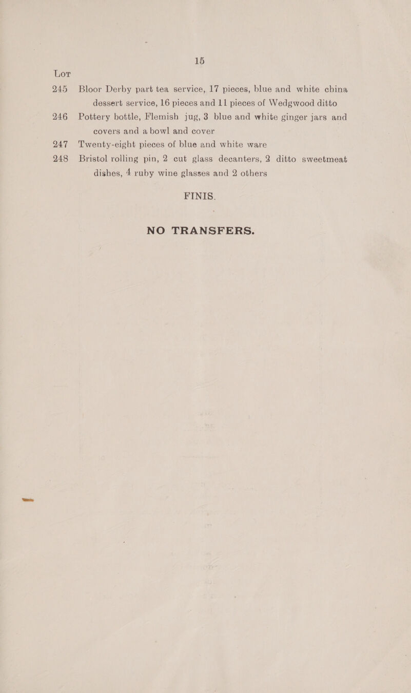 Lor 245 Bloor Derby part tea service, 17 pieces, blue and white china dessert service, 16 pieces and 11 pieces of Wedgwood ditto 246 Pottery bottle, Flemish jug, 3 blue and white ginger jars and covers and a bowl and cover 247 Twenty-eight pieces of blue and white ware 248 Bristol rolling pin, 2 cut glass decanters, 2 ditto sweetmeat dishes, 4 ruby wine glasses and 2 others FINIS. NO TRANSFERS.