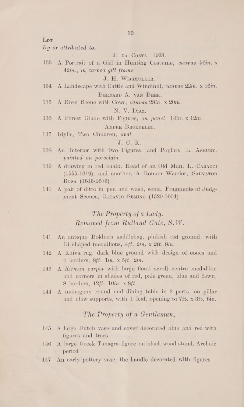 139 140 144 146 147 J. DA Costa, 1928. A Portrait of a Girl in Hunting Costume, canvas 56in. x 42in., in carved gilt frame . J. H. WIsSMULLER. A Landscape with Cattle and Windmill, canvas 22in. x 16i. ‘BERNARD A. VAN BEEK. A River Scene with Cows, canvas 28in. x 20in. NS Me Drea, A Forest Glade with Figures, on panel, 14in. x 12in. ANDRE BROEDELET. Idylls, Two Children, oval A Ce An. Interior with two Figures, and Poplars, L. AssBury, painted on porcelain A drawing in red chalk, Head of an Old Man, L. Caracct (1555-1619), and another, A Roman Warrior, SALVATOR Rosa (1615-1673) A pair of ditto in pen and wash, sepia, Fragments of Judg- ment Scenes, Orravi0 SEMINO (1520-1604) The Property of a Lady. Removed from Rutland Gate, S.W. An antique ‘Bokhara saddlebag, pinkish red ground, with 13 shaped medallions, 4ft. 2in. x 2ft. 8in. A Khiva rug, dark blue ground with design of cones and 4 borders, 8ft. lin. x 5ft. 2in. A Kirman carpet with large floral scroll centre medallion and corners in shades of red, pale green, blue and fawn, 8 borders, 12ft. 10in. x 8ft. A mahogany round end dining table in 2 parts, on pillar and claw supports, with 1 leaf, opening to 7ft. x 38ft. 6in. The Property of a Gentleman, A large Dutch vase and cover decorated blue and red with figures and trees A large Greek Tanagra figure on black wood stand, Archaic period An early pottery vase, the handle decorated with figures