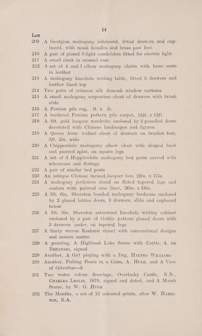 28:2; 14 board, with mask handles and brass paw feet A pair of plated 3-light candelabra fitted for electric light A set of 4 and 1 elbow mahogany chairs with loose seats A mahogany knechole writing table, fitted 8 drawers and leather lined top A small mahogany serpentine chest of drawers with brush slide A Persian pile rug, ft. x ft. A bordered Persian pattern pile carpet, 15ft. x 12ft. A 4ft. gold lacquer wardrobe enclosed by 2 panelled doors decorated with Chinese landscapes and, figures A Queen Anne walnut chest of drawers on bracket feet, Bft. 2in. wide A Chippendale mahogany elbow chair with shaped back and pierced splat, on square legs A set of 4 Hepplewhite mahogany bed posts carved with wheatears and flutings A pair of similar bed posts An antique Chinese incised lacquer box, 22in. x 17in. A mahogany jardiniere stand on fluted tapered legs and castors with painted zine liner, 267n. x 187n. A 3ft. 6in. Sheraton banded mahogany bookcase enclosed by 2 glazed lattice doors, 8 drawers, slide and cupboard below A 8ft. 8in. Sheraton satinwood kneehole’ writing cabinet enclosed by a pair of Gothic pattern glazed doors with 5 drawers under, on tapered legs A finely woven Kashmir shaw] with conventional designs and mauve centre A painting, A Highland Lake Scene with Cattle, A. DE BREANSKI, signed Another, A Girl playing with a Dog, Haynes Wiiuiams Another, Fishing Boats in a Calm, A. Hux, and A View of Gibraltar—2 Two water colour drawings, Overlocky Castle, N.B., CHARLES Lusuiz, 1879, signed and dated, and A Marsh Scene, by W. G. HuLK The Months, a set of 12 coloured prints, after W. Hamri- TON, R.A.