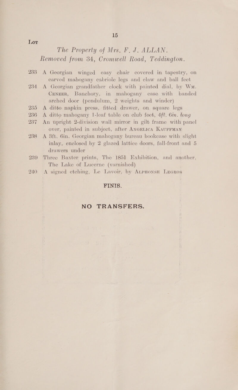 Lor The Property of Mrs. F. J. ALLAN. Removed from 34, Cromwell Road, Teddington. 233 A Georgian winged easy chair covered in tapestry, on carved mahogany cabriole legs and claw and ball feet 234 &lt;A Georgian grandfather clock with painted dial, by Wm. CENEER, Banchory, in mahogany case with banded arched door (pendulum, 2 weights and winder) 235 &lt;A ditto napkin press, fitted drawer, on square legs 236 &lt;A. ditto mahogany I-leaf table on.club feet, 4ft. 6in. long 237 An upright 2-division wall mirror in gilt frame with panel over, painted in subject, after ANGELICA KaurFrMAN 238 A 38ft. 6in. Georgian mahogany bureau bookcase with shght inlay, enclosed by 2 glazed lattice doors, fall-front and 5 drawers under 289 Three Baxter prints, The 1851 Exhibition, and another, The Lake of Lucerne (varnished) | 240 &lt;A signed etching, Le Lavoir, by ALpHonsE LEGRos FINIS. NO TRANSFERS.