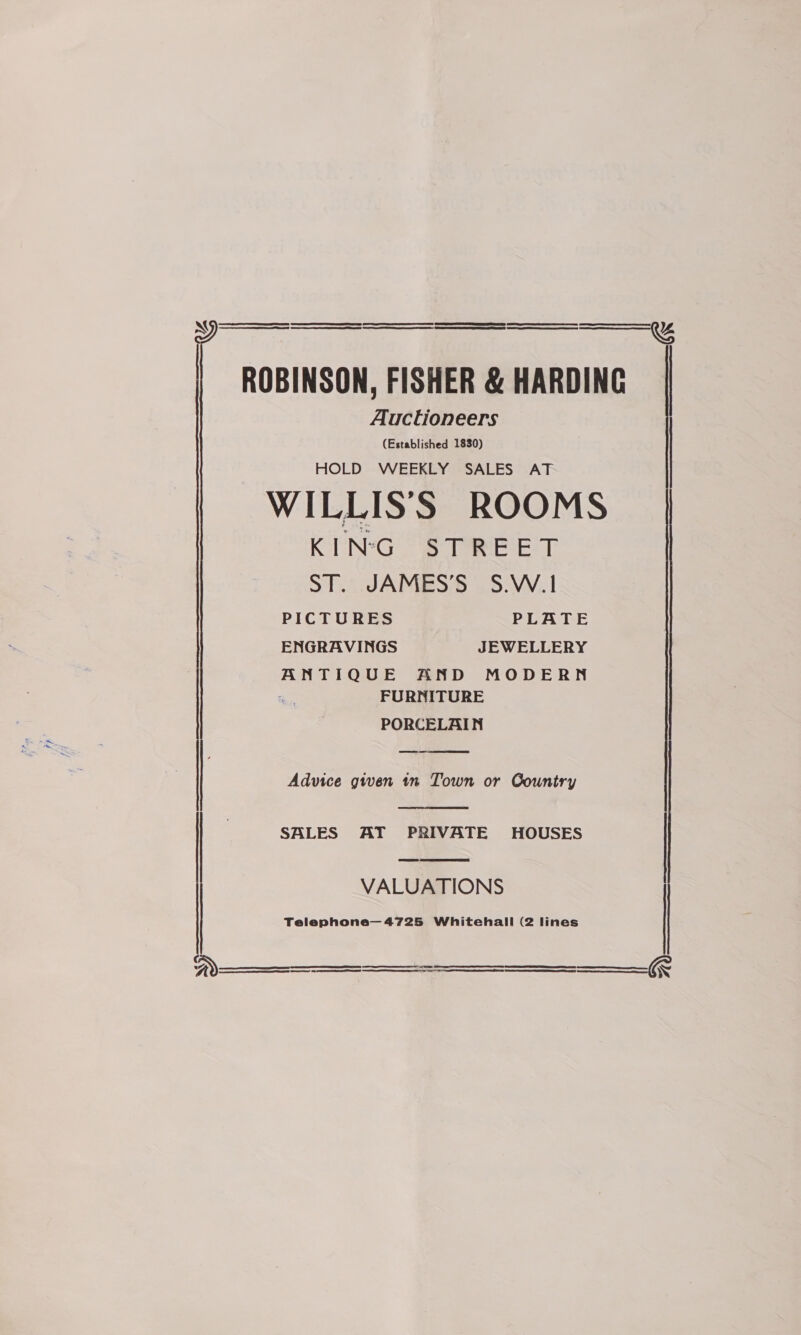  ROBINSON, FISHER &amp; HARDING Auctioneers (Established 1830) HOLD WEEKLY SALES AT WILLIS'S ROOMS KIN¢G STREET ST. JAMES’S S.W.1 PICTURES PLATE ENGRAVINGS JEWELLERY ANTIQUE AND MODERN i FURNITURE PORCELAIN  Advice given 1n Town or Country   ee ESS eS . SALES AT PRIVATE HOUSES | VALUATIONS Telephone— 4725 Whitehall (2 lines       