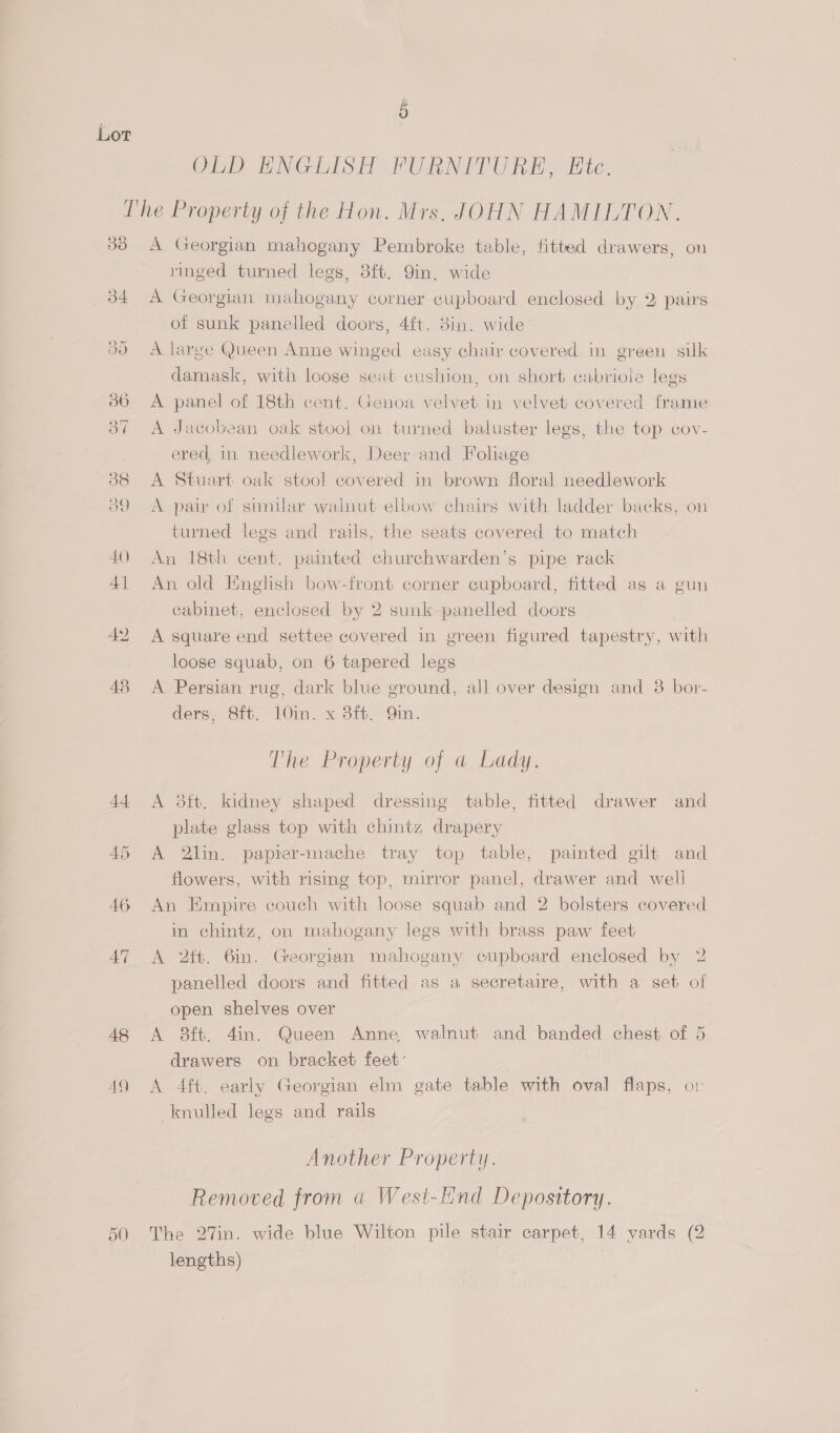 OD ENGLISH FURNITURE, Hic. Ihe Property of the Hon. Mrs. JOHN HAMILTON. 33 A Georgian mahogany Pembroke table, fitted drawers, on ringed turned legs, 3ft. 9in. wide 34 A Georgian mahogany corner cupboard enclosed by 2 pairs of sunk panelled doors, 4ft. 8in. wide JO A large Queen Anne winged easy chair covered in green silk damask, with loose seat cushion, on short cabriole legs 36 A panel of 18th cent. Genoa velvet in velvet covered frame 37 A Jacobean oak stool on turned baluster legs, the top cov- ered in needlework, Deer and Foliage 38 =A Stuart oak stool covered in brown floral needlework 39 <A pair of similar walnut elbow chairs with ladder backs, on turned legs and rails, the seats covered to match 40 An 18th cent. painted churchwarden’s pipe rack 41 An old English bow-front corner cupboard, fitted ag a gun cabinet, enclosed by 2 sunk panelled doors 42 A square end settee covered in green figured tapestry, with loose squab, on 6 tapered legs 48 A Persian rug, dark blue ground, all over design and 3 bor- ders, 8ft. 10in. x 3ft. Qin. The Property of a Lady. 44 A 3tt. kidney shaped dressing table, fitted drawer and plate glass top with chintz drapery 45 A 2lin. papter-mache tray top table, painted gilt and flowers, with rising top, mirror panel, drawer and well 46 An Empire couch with loose squab and 2 bolsters covered in chintz, on mahogany legs with brass paw feet 47 A 2tt. 6in. Georgian mahogany cupboard enclosed by 2 panelled doors and fitted as a secretaire, with a set of open shelves over 48 <A 8ft. 4in. Queen Anne walnut and banded chest of 5 drawers on bracket feet: 49 A 4ft. early Georgian elm gate table with oval flaps, or knulled legs and rails Another Property. Removed from a West-EHnd Depository. 50 The 27in. wide blue Wilton pile stair carpet, 14 yards (2 lengths)