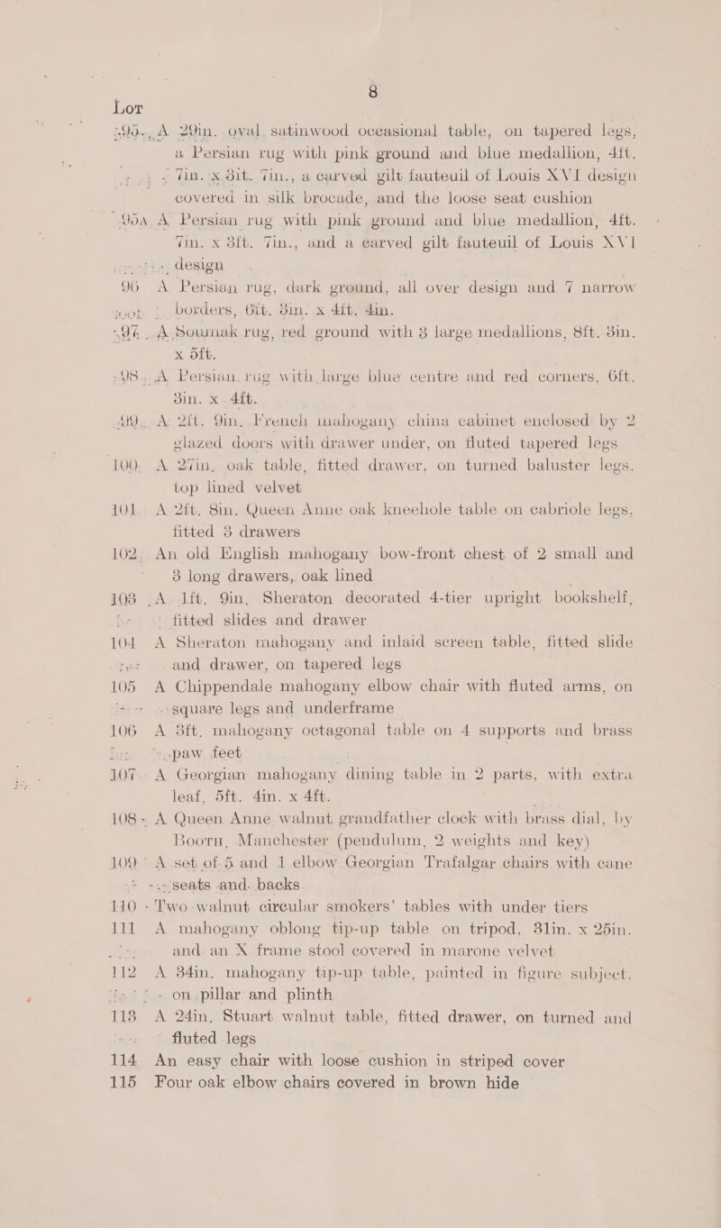 Lor .90., A 29in. oval, satinwood occasional table, on tapered legs, a Persian rug with pink ground and biue medallion, 4it. . Win. x,dit. 7in., a carved gilt fauteuil of Louis XVI design covered in suk brocade, and the loose seat cushion ~Yoa A Persian rug with pink ground and blue medallion, 4ft. Tin. X 3ft. Tin., and a earved gilt fauteuil of Louis XV1 sol is, design 96 A Persian rug, dark ground, all over design and 7 narrow wat. | borders, Git. 8in. x 4ft. din. 9% A Soumak rug, red ground with 8 large medallions, 8ft. 3in. x oft. »98. A Persian. rug with large blue centre and red corners, Oft. din. x 4ft. 99,.-A: 2tt. 9in, French mahogany china cabinet enclosed’ by 2 glazed doors with drawer under, on fluted tapered legs 100. A 27in, oak table, fitted drawer, on turned baluster legs. top lined velvet 10L. A 2ft. 8in. Queen Anne oak kneehole table on cabriole legs, fitted 3 drawers 102. An old English mahogany bow-front chest of 2 small and 3 long drawers, oak lined 108 .A Jit. 9in, Sheraton decorated 4-tier upright bookshelf, - fitted slides and drawer 104 A Sheraton mahogany and inlaid screen table, fitted slide ‘a7 . and drawer, on tapered legs 105 A Chippendale mahogany elbow chair with fluted arms, on + - «- square legs and underframe 106 A 8ft. mahogany octagonal table on 4 supports and brass i ~.paw feet | 107.- A Georgian mahogany dining table in 2 parts, with extra leaf, 5ft. 4in. x 4ft. | 108+ A Queen Anne. walnut grandfather clock with brass dial, by Bootu, Manchester (pendulum, 2 weights and key) 109° A.set of-6 and 1 elbow Georgian Trafalgar chairs with cane -.- seats and. backs | 110 - Two-walnut circular smokers’ tables with under tiers 111 A mahogany oblong tip-up table on tripod, 3lin. x 2din. ier and. an X frame stool covered in marone velvet 112 A 34m. mahogany tip-up table, painted in figure subject. 2°72 - on-pillar and plinth 118 A 24in,. Stuart walnut table, fitted drawer, on turned and fluted legs 114 An easy chair with loose cushion in striped cover 115 Four oak elbow chairs covered in brown hide