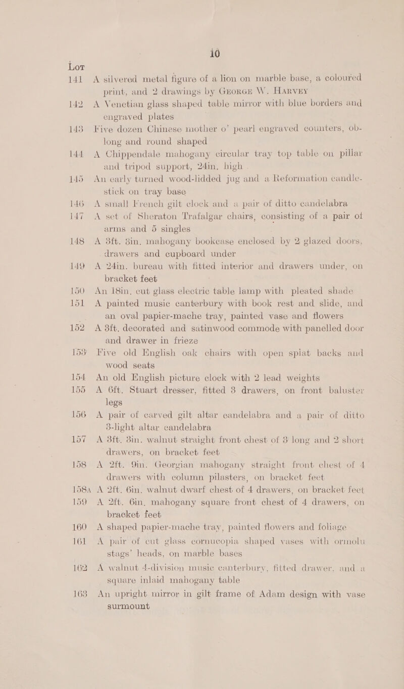 A silvered metal figure of a lion on marble base, a coloured print, and 2 drawings by Grorce W. Harvey A Venetian glass shaped table mirror with blue borders and engraved plates Five dozen Chinese mother 0’ pearl engraved counters, ob- long and round shaped A Chippendale mahogany circular tray top table on pillar and tripod support, 24m, high | An early turned wood-lidded jug and a Reformation candle- stick on tray base A small French gilt clock and a pair of ditto candelabra A set of Sheraton Trafalgar chairs, consisting of a pair of arms and 5 singles A 3ft. 38in. mahogany bookcase setosel by 2: glazed doors, drawers and cupboard under A 24min. bureau with fitted interior and drawers under, on bracket feet An 18in, cut glass electric table lamp with pleated shade A painted music canterbury with book rest and shde, and an. oval papier-mache tray, painted vase and flowers A 8ft. decorated and satinwood commode with panelled door and drawer in frieze Five old English oak chairs with open spiat backs and wood seats An old English picture clock with 2 lead weights A 6ft. Stuart dresser, fitted 8 drawers, on front baluster legs A pair of carved gilt altar candelabra and a pair of ditto d-light altar candelabra A 3ft. 8in. walnut straight front chest of 8 long and 2 short drawers, on bracket feet A 2ft. 9m. Georgian mahogany straight front chest of 4 drawers with column pilasters, on bracket feet A 2ft. 6in. walnut dwarf chest of 4 drawers, on bracket feet A 2ft. Gin, mahogany square front chest of 4 drawers, on bracket feet A shaped papier-mache tray, painted flowers and foliage A pur of cut glass cornucopia shaped vases with ormolu stags’ heads, on marble bases A walnut 4-division music canterbury, fitted drawer, and square inlaid mahogany table An upright mirror in gilt frame of Adam design with vase surmount