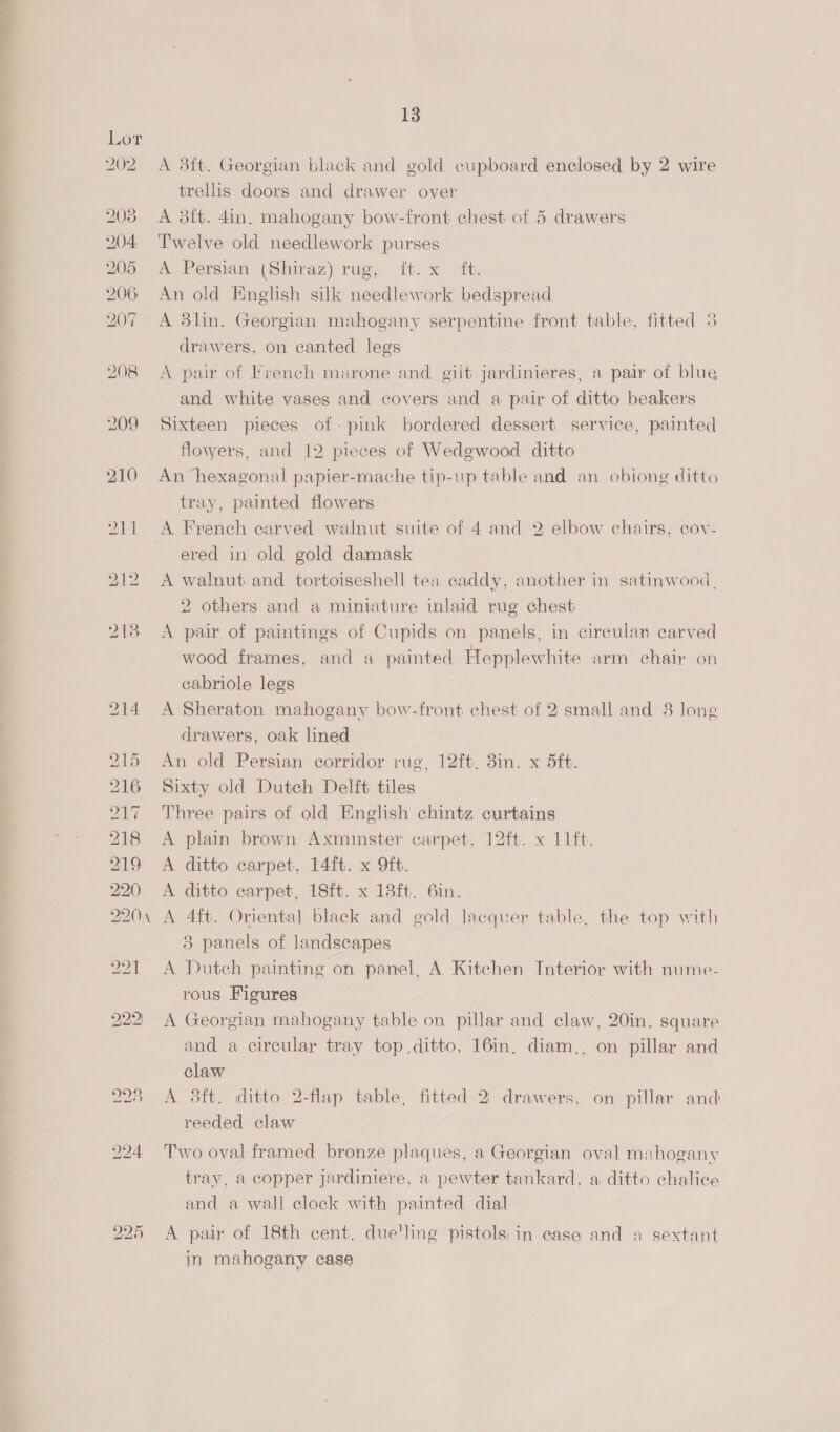 a a 208 204 205 206 207 208 13 A 3ft. Georgian black and gold cupboard enclosed by 2 wire trellis doors and drawer over A 8{t. 4in. mahogany bow-front chest of 5 drawers Twelve old needlework purses A Persian (Shiraz) rug, ft. x it. An old English silk needlework bedspread A 3lin. Georgian mahogany serpentine front table, fitted 3 drawers, on canted legs A pair of Fvench marone and. giit jardinieres, a pair of blue and white vases and covers and a pair of ditto beakers Sixteen pieces of-pink bordered dessert service, painted flowers, and 12 pieces of Wedgwood. ditto An hexagonal papier-mache tip-up table and an obiong ditto tray, painted flowers A. French carved walnut suite of 4 and 2 elbow chairs, cov- ered in old gold damask A walnut and tortoiseshell tea caddy, another in satinwood, 2 others and a miniature inlaid rug chest A pair of paintings of Cupids on panels, in circulan carved wood frames, and a painted Hepplewhite arm chair on cabriole legs A Sheraton mahogany bow-front chest of 2 small and 38 long drawers, oak lined An old Persian corridor rug, 12ft, 8in. x 5ft. Sixty old Dutch Delft tiles Three pairs of old English chintz curtains A plain brown Axminster carpet, 12ft. x 11ft. A ditto carpet, 14ft. x 9ft. A ditto carpet, 18ft. x 18ft. 6in. A 4ft. Oriental black and gold lacquer table, the top with 3 panels of landscapes A Dutch painting on panel, A Kitchen Interior with nume- rous Figures A Georgian mahogany table on pillar and claw, 20in. square and a circular tray top ditto, 16in, diam., on pillar and claw A 3ft. ditto 2-flap table, fitted 2) drawers, on pillar and reeded claw Two oval framed bronze plaques, a Georgian oval mahogany tray, a copper jardiniere, a pewter tankard, a ditto chalice and a wall clock with painted dial A pair of 18th cent. due'ling pistols; in case and a sextant in mahogany case