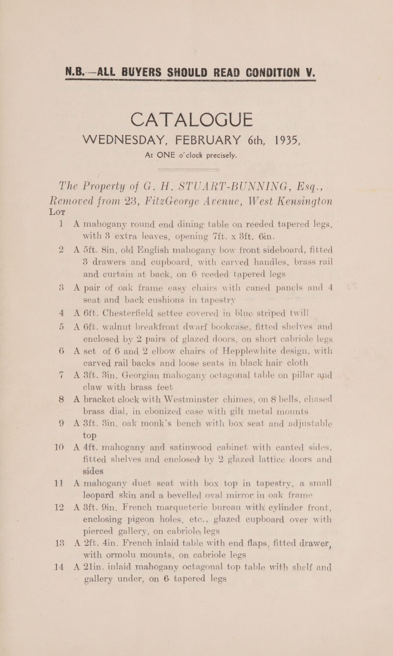 CATALOGUE WEDNESDAY, FEBRUARY 6th, 1935, At ONE o'clock precisely.  The. Property of G. H..STUART-BUNNING, Esq., Removed from 23, FitzGeorge Avenue, West Kensington Lor 1 A mahogany round end dining’ table on reeded tapered legs, with 3 extra leaves, opening 7ft. x 3ft. 6in. bo A oft. 8in. old English mahogany bow front sideboard, fitted 83 drawers and cupboard, with carved handles, brass rail and curtain at back, on 6 reeded tapered legs 8 <A pair of oak frame easy chairs with caned panels and 4 seat and back cushions in tapestry 4 A 6tt. Chesterfield settee covered in blue striped twill 5 <A 6ft. walnut-breakfront dwarf bookcase, fitted shelves and enclosed by 2 pairs of glazed doors, on short cabriole legs 6 Aset of 6 and 2 elbow chairs of Hepplewhite design, with carved rail backs and loose seats in black hair cloth A aft. 8in. Georgian mahogany octagonal table on pillar and claw with brass feet 8 A bracket clock with Westminster chimes, on 8 bells, chased brass dial, in ebonized case with gilt metal mounts 9 A 3ft. 8in. oak monk’s bench with box seat and adjustable top 10 A 4ft. mahogany and satinwood cabinet with canted sides, fitted shelves and enclosed by 2 glazed lattice doors and sides 11 A mahogany duet seat with box top in tapestry, a small leopard skin and a bevelled oval mirror in oak frame 12 A 8ft. 9im, French marqueterie bureau with! cylinder front, enclosing pigeon holes, etc., glazed cupboard over with pierced gallery, on cabriole legs 18 A 2ft. 4in. French inlaid table with end flaps, fitted drawer, with ormolu mounts, on cabriole legs 14 A 2lin. inlaid mahogany octagonal top table with shelf and gallery under, on 6 tapered legs