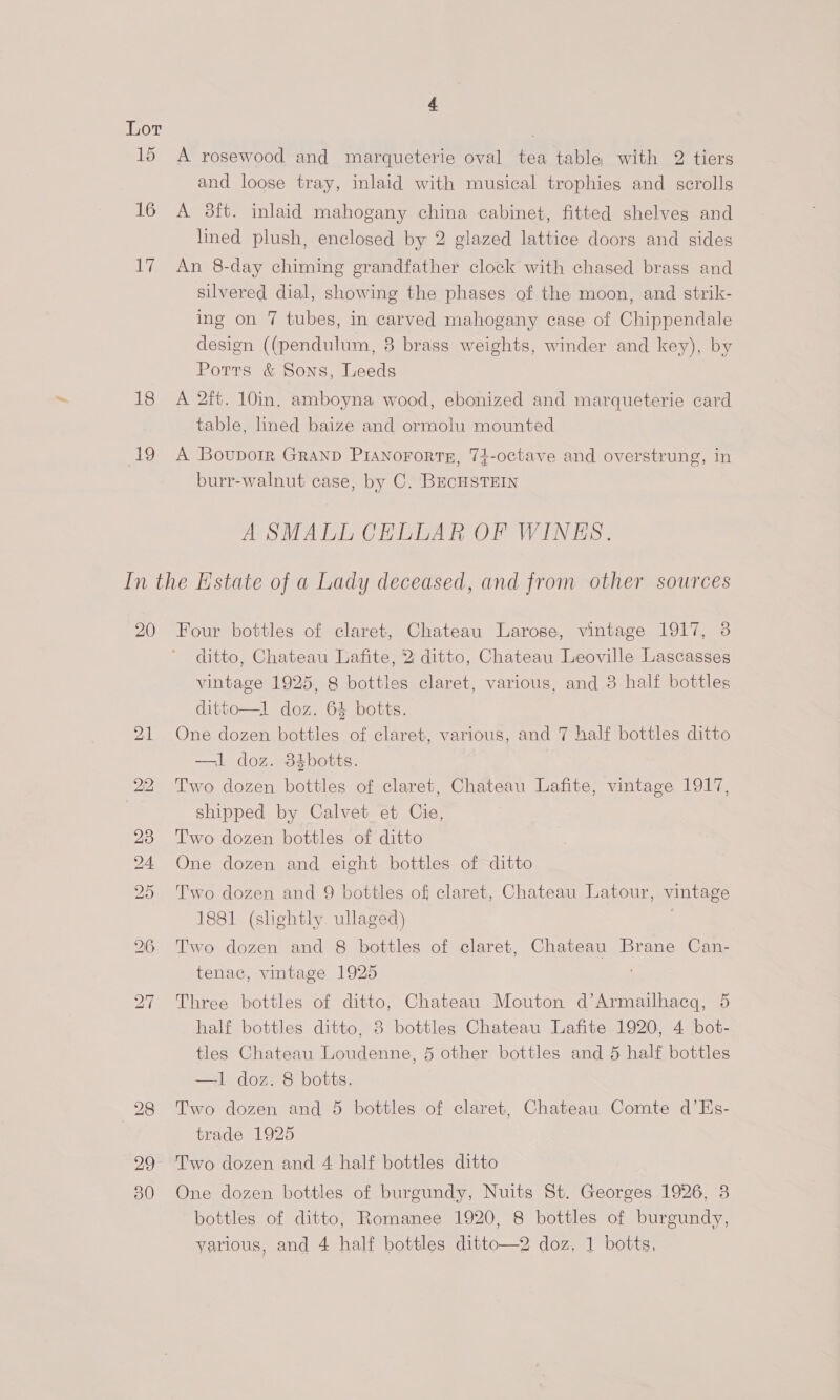 16 Ah 18 19 and loose tray, inlaid with musical trophies and scrolls A 3ft. inlaid mahogany china cabinet, fitted shelves and lined plush, enclosed by 2 glazed lattice doors and sides An 8-day chiming grandfather clock with chased brass and silvered dial, showing the phases of the moon, and strik- ing on 7 tubes, in carved mahogany case of Chippendale design ((pendulum, 8 brass weights, winder and key), by Potts &amp; Sons, Leeds A 2ft. 10in. amboyna wood, ebonized and marqueterie card table, lined baize and ormolu mounted A Boupoir GRAND PIANoFoRTE, 74-octave and overstrung, in burr-walnut case, by C. BucHSTEIN A SMALL CELLAR OF WINES. 20 30 Four bottles of claret, Chateau Larose, vintage 1917, 3 ditto, Chateau Lafite, 2 ditto, Chateau Leoville Lascasses vintage 1925, 8 bottles claret, various, and 3 half bottles ditto—l doz. 64 botts. One dozen bottles of claret, various, and 7 half bottles ditto —l doz. 384botts. Two dozen bottles of claret, Chateau Lafite, vintage 1917, shipped by Calvet et Cie, Two dozen bottles of ditto One dozen and eight bottles of ditto Two dozen and 9 bottles of claret, Chateau Latour, vintage 1881 (slightly. ullaged) Two dozen and 8 bottles of claret, Chateau Brane Can- tenac, vintage 1925 Three bottles of ditto, Chateau Mouton d’Armailhacg, 5 half bottles ditto, 8 bottles Chateau Lafite 1920, 4 bot- tles Chateau Loudenne, 5 other bottles and 5 half bottles —1 doz. 8 botts. Two dozen and 5 bottles of claret, Chateau Comte d’Es- trade 1925 One dozen bottles of burgundy, Nuits St. Georges 1926, 38 bottles of ditto, Romanee 1920, 8 bottles of burgundy, yarious, and 4 half bottles ditto—2 doz. 1 botts,
