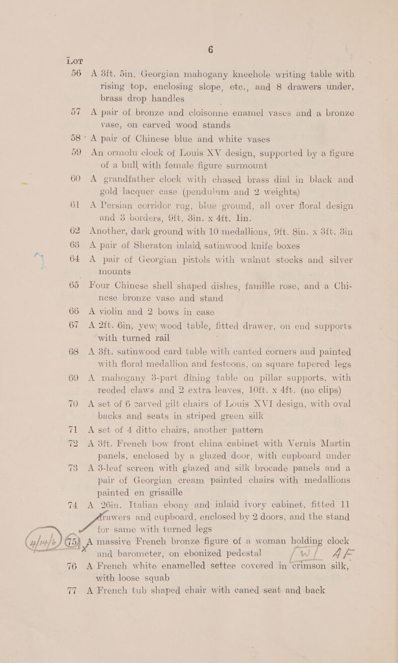 LOT 74.  fuss ft P 75) 76 V7 6 A 8ft. 5in, Georgian mahogany Ineehole writing table with rising top, enclosing slope, etc., and 8 drawers under, brass drop handles ) A pair of bronze and cloisonne enamel vases and a bronze vase, on carved wood stands An ormolu clock of Louis XV design, supported by a figure of a bull with female figure surmount A grandfather clock with chased brass dial in black and gold lacquer case (pendu'im and 2 weights) A Persian corridor rug, blue ground, all over floral design and 38 borders, 9ft. din. x 4ft. Lin. Another, dark ground with 10 medallions, 9ft. 8in. x 3ft. 3in A par of Sheraton inlaid, satinwood knife boxes A pair of Georgian pistols with walnut stocks and silver mounts Hour Chinese shell shaped dishes, famille rose, and a Chi- nese bronze vase and stand A violin and 2 bows in case A 2it. 6in, yew) wood table, fitted drawer, on end supports with turned rail A 8ft. satinwood card table with canted corners and painted with floral medallion and festoons, on square tapered legs A 4:3. mahogany 38-part dining table on pillar supports, with reeded claws and 2 extra leaves, 10ft. x 4ft. (no elips) A set of 6 zarved gilt chairs of Louis XVI design, with oval backs and seats in striped green silk A set of 4 ditto chairs, another pattern A 3tt. French bow front china cabinet with Vernis Martin panels, enclosed by a glazed door, with cupboard under A 8-leaf screen with glazed and silk brocade panels and a pair of Georgian cream painted chairs with medallions painted en grisaille A 26in. Italian ebony and inlaid ivory cabinet, fitted 11 for same with turned legs A massive French bronze figure of a woman holding clock and barometer, on ebonized pedestal / Ww / A f= A French white enamelled settee covered in crimson silk, with loose squab A French tub shaped chair with caned seat and back