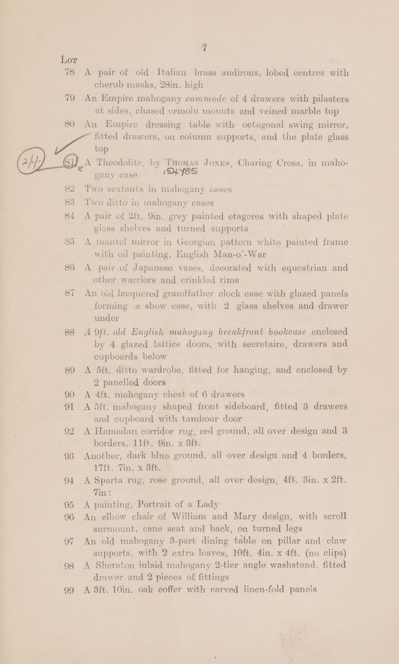 78 A pair of old Italian brass andirons, lobed centres with cherub masks, 28in. high 79 An Hmpire mahogany commode of 4 drawers with pilasters at sides, chased ormolu mounts and veined marble top 80 An Empire dressing table with octagonal swing mirror, fitted drawers, on column supports, and the plate glass . ae top  ee Theodolite, by Tuomas Jones, Charing Cross, in maho- gany case ISHYES 82 Two sextants in mahogany cases 83 ‘l'wo ditto in mahogany cases 84 <A pair of 2ft, 9in. grey painted etageres with shaped plate glass shelves and turned supports 80. A mantel mirror in Georgian pattern white painted frame with oil painting, English Man-o’-War 86 <A pair of Japanese vases, decorated with equestrian and other warriors and crinkled rims 87 An old lacquered grandfather clock case with glazed panels forming a show case, with 2 glass shelves and drawer under 88 A Oft. old English mahogany breakfront bookcase enclosed by 4 glazed lattice doors, with secretaire, drawers and cupboards below 89 <A 5dft. ditto wardrobe, fitted for aS and enclosed by 2, panelled doors 90 A 4ft. mahogany chest of 6 drawers 91 A dft. mahogany shaped front sideboard, fitted 3 drawers and cupboard with tambour door : 92 A Hamadan corridor rug, red ground, all over design and 3 borders, 11ft. Qin. x 8ft. 7 93 Another, dark blue ground, all over design and 4 borders, T7it. Win, om 94 A Sparta rug, rose ground, all over design, 4ft. 3in. x 2it. (anes A painting, Portrait of a Lady 96 An elbow chair of William and Mary design, with scroll surmount, cane seat and back, on turned legs 97 An old mahogany 3-part dining table on pillar and claw 98 A Sheraton inlaid mahogany 2-tier angle washstand, fitted drawer and 2 pieces of, fittings 99 <A 3ft. 10in. oak coffer with carved linen-fold panels de) On