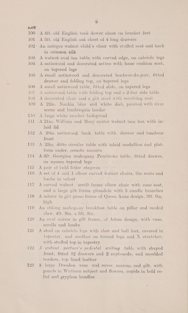 100 AKODK 102 103 104 8 A 4ft. old English teak dower chest on bracket feet A aft. old English oak chest of 4 long drawers An antique walnut child’s chair with stuffed seat and back in erimson silk A walnut oval tea table, with carved edge, on cabriole legs A satinwood and decorated settee with loose cushion seat, on tapered legs A small satinwood and decorated bonheur-du-jour, fitted drawer and folding top, on tapered legs A small satinwood table, fitted slide, on tapered legs A satinwood, table with folding top and a 2-tier side table A decorated chair and a gilt stool with revolving seat A 22in.. Nankin blue and white dish, painted with river scene and lambrequin border A large white crochet bedspread A 2lin. Wilham and Mary oyster walnut: lace box with in- laid ld front A 28in. ditto circular table with inlaid medallion and plat- form under, ormolu mounts A 38ft. Georgian mahogany Pembroke table, fitted drawer, on square tapered legs A pair of buhl 8-tier etageres A set of 4 and 1 elbow carved walnut chairs, the seats and backs in velvet A carved walnut scroll frame elbow chair with cane seat, and a large gilt frame girandole with 8 candle branches A mirror in gilt gesso frame of Queen Anne design, 8ft. 9in. high An oblong mahogany breakfast table on pillar and reeded claw, 4ft. 9in. x 8ft. 3in. An oval mirror in gilt frame, of Adam design, with vase, scrolls and husks A stool on cabriole legs with claw and ball feet, covered in tapestry, and another on turned legs and X stretcher, with stuffed top in tapestry A walnut partner's pedestal writing table with shaped front, fitted 12 drawers and 2 cupboards, and moulded borders, top lined leather A large Dresden vase and cover, marone and gilt, with panels in Watteau subject and flowers, cupids in bold re- hief and gryphon handles
