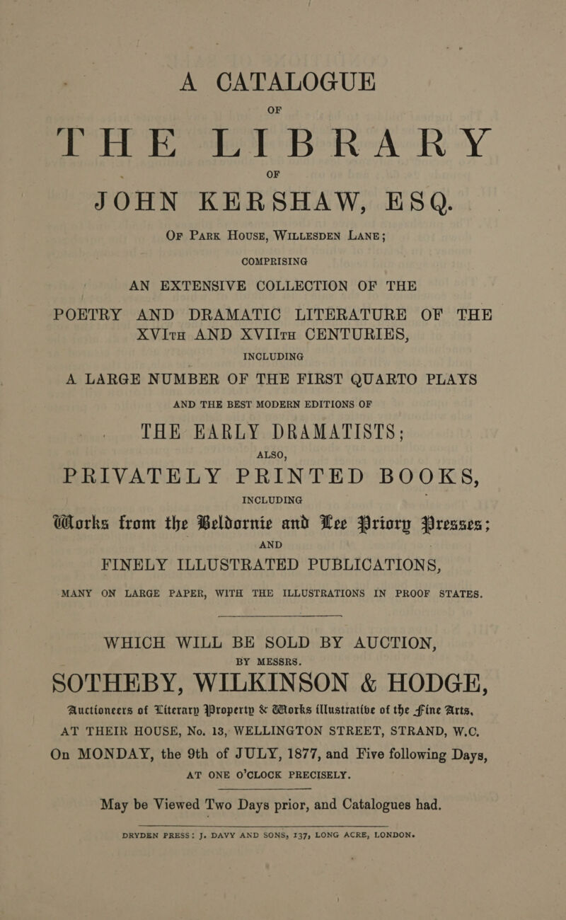 A “a aaa TH E eT B Peo: Y. JOHN KER SHAW, ESQ. Or Park House, WILLESDEN LANE; COMPRISING AN EXTENSIVE COLLECTION OF THE POETRY AND DRAMATIC LITERATURE OF THE XVitx AND XVIIrs CENTURIES, | INCLUDING A LARGE NUMBER OF THE FIRST QUARTO PLAYS AND THE BEST MODERN EDITIONS OF THE EARLY DRAMATISTS; ALSO, PRIVATELY PRINTED BOOKS, INCLUDING Works from the Beldornie and Lee Priory Presses; AND FINELY ILLUSTRATED PUBLICATIONS, MANY ON LARGE PAPER, WITH THE ILLUSTRATIONS IN PROOF STATES. WHICH WILL BE SOLD BY AUCTION, BY MESSRS. SOTHEBY, WILKINSON &amp; HODGE, Auctioneers of Literarp Property &amp; Works illustrative of the fine Arts, AT THEIR HOUSE, No. 18, WELLINGTON STREET, STRAND, W.C, On MONDAY, the 9th of JULY, 1877, and Five following Days, AT ONE O'CLOCK PRECISELY. May be Viewed Two Days prior, and Catalogues had. DRYDEN PRESS: Js DAVY AND SONS, 137, LONG ACRE, LONDON.