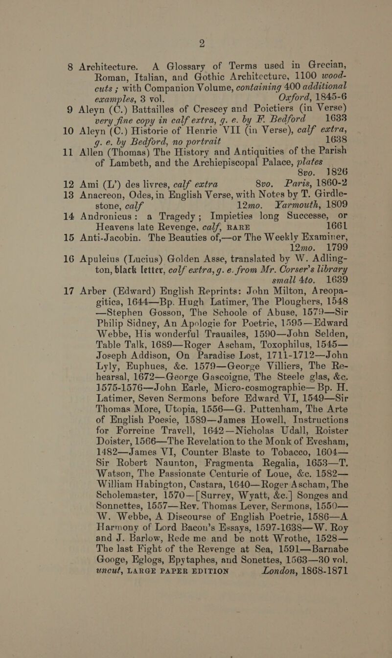 2 8 Architecture. A Glossary of Terms used in Grecian, Roman, Italian, and Gothic Architecture, 1100 wood- cuts ; with Companion Volume, containing 4.00 additional examples, 3 vol. _ Oxford, 1845-6 9 Aleyn (C.) Battailles of Creseey and Poictiers (in Verse) very fine copy in calf extra, g. e. by F. Bedford 1633 10 Aleyn (C.) Historie of Henrie VII (in Verse), calf extra, g. e. by Bedford, no portrait 1638 11 Allen (Thomas) The History and Antiquities of the Parish of Lambeth, and the Archiepiscopal Palace, plates 8vo. 1826 12 Ami (L’) des livres, calf extra 8v0. Paris, 1860-2 13 Anacreon, Odes, in English Verse, with Notes by T. Girdle- stone, calf 12mo. Yarmouth, 1809 14 Andronicus: a Tragedy; Impieties long Successe, or Heavens late Revenge, calf, RARE 1661 15 Anti-Jacobin. The Beauties of,—or The Weekly Examiner, 12mo. 1799 16 Apuleius (Lucius) Golden Asse, translated by W. Adling- ton, black letter, calf extra, g. e. from Mr. Corser’s library small 4to. 1639 17 Arber (Edward) English Reprints: John Milton, Areopa- gitica, 1644—Bp. Hugh Latimer, The Ploughers, 1548 —Stephen Gosson, The Schoole of Abuse, 1579—Sir Philip Sidney, An Apologie for Poetrie, 1595— Edward Webbe, His wonderful Trauailes, 1590—John Selden, Table Talk, 1689—Roger Ascham, Toxophilus, 1545— Joseph Addison, On Paradise Lost, 1711-1712—John Lyly, Euphues, &amp;c. 1579—George Villiers, The Re- hearsal, 1672—George Gascoigne, The Steele glas, &amp;c. 1575-1576—Jobn Earle, Micro-cosmographie— Bp. H. Latimer, Seven Sermons before Edward VI, 1549—Sir Thomas More, Utopia, 1556—G. Puttenham, The Arte of English Poesie, 1589—James Howell, Instructions for Forreine Travell, 1642—Nicholas Udall, Roister Doister, 1566—The Revelation to the Monk of Evesham, 1482—James VI, Counter Blaste to Tobacco, 1604— Sir Robert Naunton, Fragmenta Regalia, 1653—T. Watson, The Passionate Centurie of Loue, &amp;c. 1582— William Habington, Castara, 1640— Roger Ascham, The Scholemaster, 1570—[ Surrey, Wyatt, &amp;c.] Songes and Sonnettes, 1557— Rev. Thomas Lever, Sermons, 1550— W. Webbe, A Discourse of English Poetrie, 1586—A Harmony of Lord Bacon’s Essays, 1597-1638—W. Roy and J. Barlow, Rede me and be nott Wrothe, 1528— The last Fight of the Revenge at Sea, 1591—Barnabe Googe, Eglogs, Epytaphes, and Sonettes, 1563—30 vol. uncut, LARGE PAPER EDITION London, 1868-1871