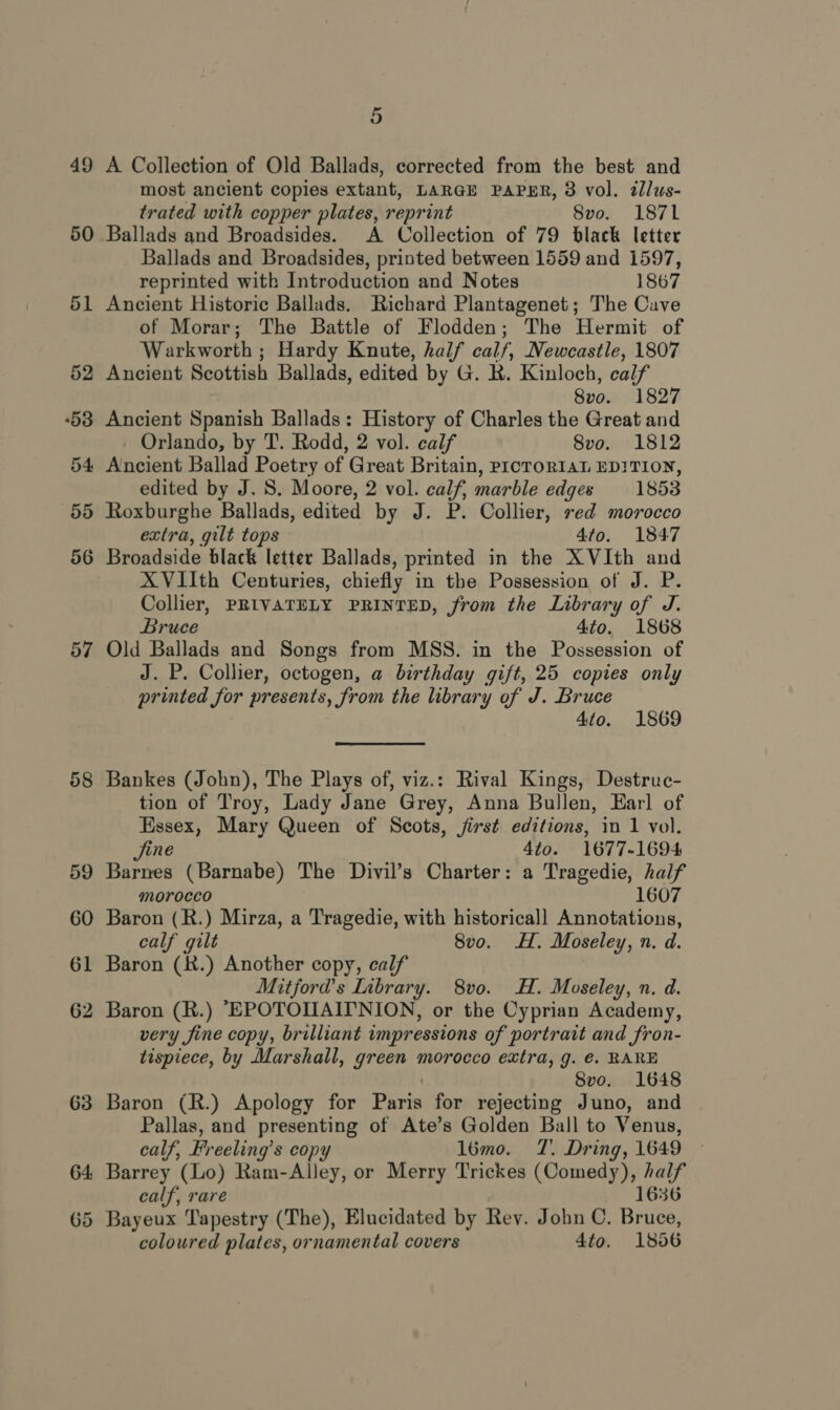 49 50 57 63 64: 5 A Collection of Old Ballads, corrected from the best and most ancient copies extant, LARGE PAPER, 3 vol. dlus- trated with copper plates, reprint 8vo. 1871 Ballads and Broadsides. A Collection of 79 black letter Ballads and Broadsides, printed between 1559 and 1597, reprinted with Introduction and Notes 1867 Ancient Historic Ballads. Richard Plantagenet; The Cave of Morar; The Battle of Flodden; The Hermit of Warkworth ; Hardy Knute, half calf, Newcastle, 1807 Ancient Scottish Ballads, edited by G. R. Kinloch, calf 8vo. 1827 Ancient Spanish Ballads: History of Charles the Great and Orlando, by T. Rodd, 2 vol. calf 8vo. 1812 Ancient Ballad Poetry of Great Britain, PICTORIAL EDITION, edited by J. S. Moore, 2 vol. calf, marble edges 18538 Roxburghe Ballads, edited by J. P. Collier, red morocco extra, gilt tops 4to. 1847 XVIIth Centuries, chiefly in the Possession of J. P. Collier, PRIVATELY PRINTED, from the Library of J. Bruce 4to. 1868 Old Ballads and Songs from MSS. in the Possession of J. P. Collier, octogen, a birthday gift, 25 copies only printed for presents, from the library of J. Bruce 4to. 1869 Bankes (John), The Plays of, viz.: Rival Kings, Destruc- tion of Troy, Lady Jane Grey, Anna Bullen, Earl of Essex, Mary Queen of Scots, jirst editions, in 1 vol. Jjine 4to. 1677-1694 Barnes (Barnabe) The Divil’s Charter: a Tragedie, half morocco 1607 Baron (R.) Mirza, a Tragedie, with historical! Annotations, calf gilt 8vo. Hf. Moseley, n. d. Baron (X.) Another copy, calf Mitford's Inbrary. 8vo. H. Moseley, n. d. Baron (R.) “EPOTOIIAIPNION, or the Cyprian Academy, very fine copy, brilliant impressions of portrait and fron- tispiece, by Marshall, green morocco extra, g. €. RARE Svo. 1648 Baron (R.) Apology for Piri for rejecting Juno, and Pallas, and presenting of Ate’s Golden Ball to Venus, calf, Freeling’s copy l6mo. T. Dring, 1649 Barrey (Lo) Ram-Alley, or Merry Trickes Srnenea as calf, rare Bayeux Tapestry (The), Elucidated by Rev. John C. Brite coloured plates, ornamental covers 4to. 1856