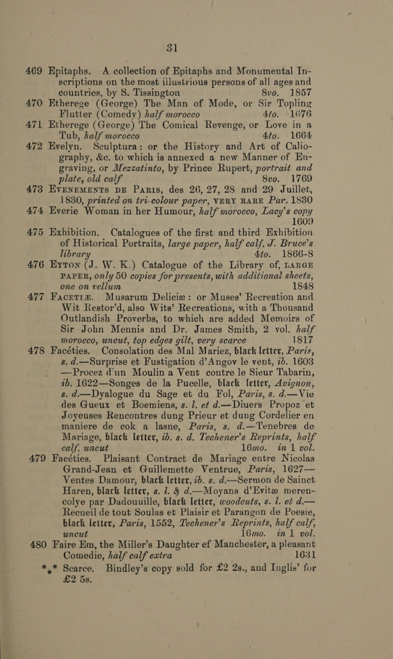 469 Epitaphs. A collection of Epitaphs and Monumental In- scriptions on the most illustrious persons of all ages and countries, by S. Tissington 8vo. 1857 470 Etherege (George) The Man of Mode, or Sir Topling Flutter (Comedy) half morocco 4to. 1676 471 Etherege (George) The Comical Revenge, or Love in a Tub, half morocco 4tfo. 1664 472 Evelyn. Sculptura: or the History and Art of Calio- graphy, &amp;c. to which is annexed a new Manner of En- graving, or Mezzatinto, by Prince Rupert, portrait and plate, old calf 8vo. 1769 473 EVENEMENTS DE Paris, des 26, 27, 28 and 29 Juillet, 1830, printed on tri-colour paper, VERY RARE Par. 1880 474 Everie Woman in her Humour, half morocco, Lacy’s copy 1609 475 Exhibition. Catalogues of the first and third Exhibition of Historical Portraits, large paper, half calf, J. Bruce’s library 4to. 1866-8 476 Eyton (J. W. K.) Catalogue of the Library of, LARGE PAPER, only 50 copies for presents, with additional sheets, one on vellum 1848 477 Facrettm. Musarum Delicie: or Muses’ Recreation and Wit Restor’d, also Wits’ Recreations, with a Thousand Outlandish Proverbs, to which are added Memoirs of Sir John Mennis and Dr. James Smith, 2 vol. half morocco, uncut, top edges gilt, very scarce 1817 478 Facéties. Consolation des Mal Mariez, black letter, Paris, s. d.—Surprise et Fustigation d’Angov le vent, 2b. 1603 —Procez dun Moulin a Vent contre le Sieur Tabarin, 1b. 1622—Songes de la Pucelle, black letter, Avignon, s. d.—Dyalogue du Sage et du Fol, Paris, s. d—Vie des Gueux et Boemiens, s. 1. ef d.—Diuers Propoz et Joyeuses Rencontres dung Prieur et dung Cordelier en maniere de cok a lasne, Paris, s. d.—Tenebres de Mariage, black letter, 2b. s. d. Techener’s Reprints, half calf, uncut 16mo. in 1 vol. 479 Facéties. Plaisant Contract de Mariage entre Nicolas Grand-Jean et Guillemette Ventrue, Paris, 1627— Ventes Damour, black letter, 2b. s. d —Sermon de Sainct Haren, black letter, s. 7. § d—Moyans d’Evit# meren- colye par Dadouuille, black letter, woodcuts, s. l. e¢ d.— Recueil de tout Soulas et Plaisir et Parangon de Poesie, black letter, Paris, 1552, Techener’s Reprints, half calf, uncut 16mo. in 1 vol. 480 Faire Em, the Miller’s Daughter ef Manchester, a pleasant Comedie, half calf extra 1631 7 ae Bindley’s copy sold for £2 2s., and Inglis’ for S.