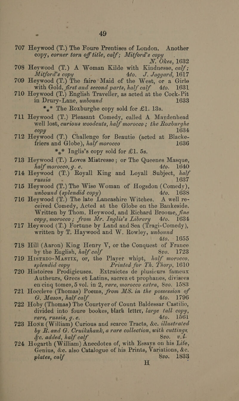 707 Heywood (T.) The Foure Prentises of London. Another copy, corner torn off title, calf; Mitford’s copy. NN. Okes, 1632 708 Heywood (T.) A Woman Kilde with Kindnesse, cal/; Mitford’s copy 4to. J. Jaggard, 1617 709 Heywood (T.) The faire-Maid of the West, or a Girle with Gold, first and second parts, half calf 4to. 1631 710 Heywood (T.) English Traveller, as acted at the Cock-Pit in Drury-Lane, unbound 1633 *,* The Roxburghe copy sold for £1. 18s. 711 Heywood (T.) Pleasant Comedy, called A Maydenhead lost, curious woodcuts, half morocco ; the Roxburghe 1634 712 Pee oad (T.) Challenge for Beautie (acted at Blacke- friers and Globe), half morocco 1636 *,* Inglis’s copy sold for £1. 5s. 718 Heywood (T.) Loves Mistresse; or The Queenes Masque, half morocco, q. e. 4to. 1640 714 Heywood (T.) Royall King and Loyall Subject, half TUSSIa 1637 715 Heywood (T.) The Wise Woman of Hogsdon (Comedy), unbound (splendid copy) 4to. 1638 716 Heywood (T.) The late Lancashire Witches. A well re- ceived Comedy, Acted at the Globe on the Bankeside. Written by Thom. Heywood, and Richard Broome, fine copy, morocco ; from Mr. Inglis’s Library Ato. 1684 717 Heywood (T.) Fortune by Land and Sea (Tragi-Comedy), written by T. Haywood and W. Rowley, wnbound 4to. 1655 718 Hill (Aaron) King Henry V, or the Conquest of France by the English, half calf | 8vo. 1723 719 Hisrrio-Masrrx, or, the Player whipt, half morocco, splendid copy Printed for Th. Thorp, 1610 720 Histoires Prodigieuses. Extraictes de plusieurs fameux Autheurs, Grecs et Latins, sacrez et prophanes, divisees en cing tomes, 5 vol. in 2, rare, morocco extra, 8vo. 1583 721 Hoccleve (Thomas) Poems, from MS. in the possession of G. Mason, half calf 4to. 1796 722 Hoby (Thomas) The Courtyer of Count Baldessar Castilio, : divided into foure bookes, black letter, large tall copy, rare, TUSSIA, J. €. 4to. 1561 723 Hone (William) Curious and scarce Tracts, &amp;c. illustrated by BR. and G. Cruikshank, a rare collection, with cuttings, fc. added, half calf 8vo. vt. 724 Hogarth (William) Anecdotes of, with Essays on his Life, Genius, &amp;c. also Catalogue of his Prints, Variations, &amp;c. plates, calf . 8vo. 1838