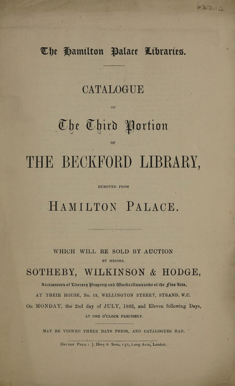 The Hamilton Palace Ltbraries. ey CATALOGUE Che Chivd Portion THE BECKFORD LIBRARY. REMOVED FROM HAMILTON -PALAGE. ee a a a a WHICH WILL BE SOLD BY AUCTION BY MESSRS. SOTHEBY, WILKINSON &amp; HODGH, Auctioneers of Literary Broperty and GHorksillustratibe of the fine Arts, AT THEIR HOUSE, No. 18, WELLINGTON STREET, STRAND, W.C. On MONDAY, the 2nd day of JULY, 1888, and Eleven following Days, AT ONE O’CLOCK PRECISELY.  MAY BE VIEWED THREE DAYS PRIOR, AND CATALOGUES HAD. ~  Drypen Press: J]. Davy &amp; Sons, 137, Long Acre, London, oe » ‘ie woes: