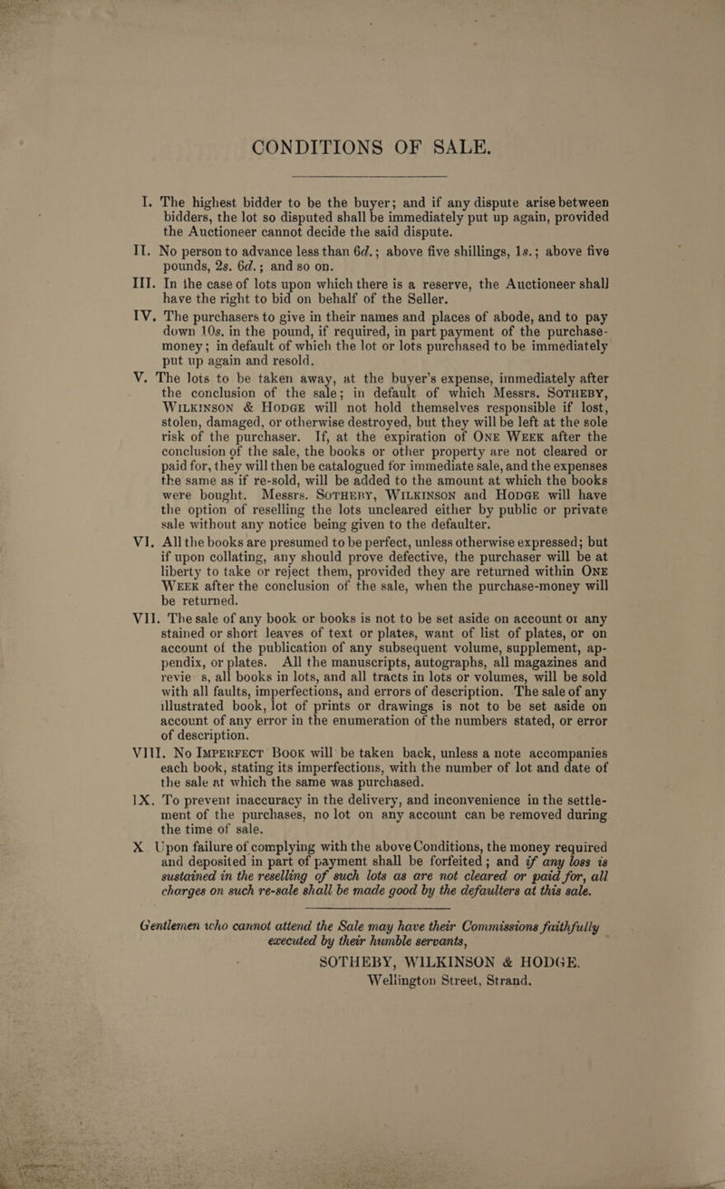  CONDITIONS OF SALE. bidders, the lot so disputed shall be immediately put up again, provided the Auctioneer cannot decide the said dispute. pounds, 2s. 6d.; and so on. In the case of lots upon which there is a reserve, the Auctioneer shal] have the right to bid on behalf of the Seller. down 10s, in the pound, if required, in part payment of the purchase- money; in default of which the lot or lots purchased to be immediately put up again and resold. the conclusion of the sale; in default of which Messrs. SOTHEBY, Wiikinson &amp; HopGeE will not hold themselves responsible if lost, stolen, damaged, or otherwise destroyed, but they will be left at the sole risk of the purchaser. If, at the expiration of ONE WEEK after the conclusion of the sale, the books or other property are not cleared or paid for, they will then be catalogued for immediate sale, and the expenses the same as if re-sold, will be added to the amount at which the books were bought. Messrs. SorHERY, WILKINSON and Hopge will have the option of reselling the lots uncleared either by public or private sale without any notice being given to the defaulter. All the books are presumed to be perfect, unless otherwise expressed; but if upon collating, any should prove defective, the purchaser will be at liberty to take or reject them, provided they are returned within ONE WEEX after the conclusion of the sale, when the purchase-money will be returned. stained or short leaves of text or plates, want of list of plates, or on account of the publication of any subsequent volume, supplement, ap- pendix, or plates. All the manuscripts, autographs, all magazines and revie: s, all books in lots, and all tracts in lots or volumes, will be sold with all faults, imperfections, and errors of description. The sale of any illustrated book, lot of prints or drawings is not to be set aside on account of any error in the enumeration of the numbers stated, or error of description. each book, stating its imperfections, with the number of lot and date of the sale at which the same was purchased. To prevent inaccuracy in the delivery, and inconvenience in the settle- ment of the purchases, no lot on any account can be removed during the time of sale. and deposited in part of payment shall be forfeited; and if any loss is sustained in the reselling of such lots as are not cleared or paid for, all charges on such re-sale shall be made good by the defaulters at this sale. executed by their humble servants, SOTHEBY, WILKINSON &amp; HODGE. Wellington Street, Strand.