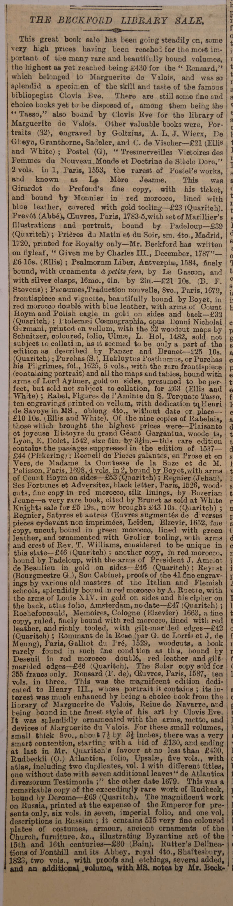 _— THE BECKFORD LIBRARY SALE, Seemeteieiemnennen 7 emmeeeeeenel This great book sale has been going steadily on, some very high prices having been reache! for the mort im- portant of the many rare and beautifully bound volumes, the highest as yet reached being £430 for the “ Ronsard,’’ | which belonged to Marguerite de Valois, and was so splendid a specimen of the skill and taste of the famous bibliopegist Clovis Eve, There are still some fine and choice bocks yet to be disposed of, among them being the ** Tasso,’ also bound by Clovis Eve for the library of Marguerite de Valois. Other valuable books were, Por- traits (32), engraved by Goltzins, A. L. J. Wierx, De and White); Postel (G), ‘ Tresmerveilles Victoires des Femmes du Nouveau_Monde et Doctrine de Sidcle Dore,”’ 2vols. in 1, Paris, 1553, the rarest of Postel’s works, and known as Ile Mére’ Jeanne. This was Girardot de Prefond’s fine copy, with his ticket, and bound by Monnier in red morocco, lined with blue leather, covered with gold tooling—£23 (Quaritch). Previt (Abbé), Quvres, Paris, 1783-5, with set of Marillier’s illustrations and portrait, bound by Padeloup—£39 (Quaritch) ; Priéres da Matin et du Soir, sm. 4to., Madrid, 1720, printed for Royalty only—Mr. Beckford has written on fiyleaf, ‘‘ Given me by Charles IfI., December, 17877>— £6 15s. (Ellis) ; Psalmorum Liber, Antverpiz, 1584, finely bound, with ornaments a petits fers, by Le Gascon, and with silver clasps, 16mo., 4in. by 2in.—£21 10s. (B. F. Stevens) ; Pseaumes, Traduction nouvelle, 8vo., Paris, 1679, frontispiece and vignette, beautifully bound by Boyet, in red morocco dowblé with blue leather, with arms of Oount Hoym and Polish eagle in gold on sides and back—£#32 (Quaritch) ; /tolemzi Cosmographia, opus Donni Nicholai Germani, printed on vellum, with the 32 woodcut maps by Schnitzer, coloured, folio, Uime, L. Hol, 1482, sold not subject to collaticn, as it seemed to be only a part of the edition as described by Panzer and Brunet—£25 10s. aeanten ); Purchas(S.), Hakluytus Posthumus, or Purchas is Pilgrimes, fol., 1625, 5 vols., with the rare frontispiece (containing portrait) and all the maps and tables, bound with arms of Lord Ayimer, gold on sides, presumed to be per- fect, but sold not subject to collation, for £63 (Ellis and White) ; Rabel, Figures de i’Aminte du 8S. Torquato Tasso, ten engravings printed on vellum, with dedication tq Henri de Savoye in MS., oblong 4to., without date cr place— £10 10s, (Ellis and White). Of the nine copies of Rabelais, those which brought the highest prices were—Plaisante et joyeuse Histoyre du grand Géant Gargantua, woode ts, Lyon, E. Dolet, 1542, size 5in. by 34in.—this rare edition contains the passages suppressed in the edition of 1537— £44 (Pickering); Recvei! de Pieces galantes, en Prose et en Vers, de Madame la Comtesse de la Suze et de M. of Count Hoym on sides—£53 (Quaritch) ; Regnier (Jehan), Ses Fortunes et Adversitez, black letter, Paris, 1526, wood- cuts, fine copy in red morceco, silk linings, by Bozerian Jeune—a very rare book, cited by Brunet as sold at White Knights sale for £5 19s., now brought £43 10s. (Quaritch) ; Regnier, Satyres et autres Giuvres augmentés de d'verses pieces eydevant non imprimées, Leiden, Hlzevir, 1652, fine copy, uncut, bound in yreen morocco, lined with green leather, and ornamented with Grolier bootie with arms and crest of Rev, T. Williams, considered to be unique in this state—£46 (Quaritch) ; another copy, in red morocco, bound by. Padeloup, with the arms of President J. Amelos de Beaulieu in gold on sides—£46 (Quaritch) ; Reyrst (Bourgmestre G.), Son Cabinet, proofs of the 41 fine engrav- ings by various old masters of the Italian ard Flemish schools, splendidly bound in red mororeo by A. Ruetie, with the arms of Louis XIV. in gold on sides and his cipher on the back, atlas folio, Amsterdam, no date—£47 (Quaritch) ; Rochefoveaulc, Memoires, Cologne (Elzevier) 1663, a tine copy, ruled, finely bound with red morocco, lined with red leather, and richly tooled, with gilt-mar'iled edges—£42 (Quaritch) ; Rominant de la Rose (par G. de Lorris et J. de Meung), Paria, Galliot du Fré, 1529, woodcuts, a book rarely found in such fime cond tion as this, bound by Deseuil in red morocco doublé, red leather and gilt- marbled edges—£46 (Quaritch). The Solar copy sold for 355 franos only. Ronsard (P. de), Huvres, Paris, 1587, ten vols. in three. This was the magnificent edition dedi- cated to Henry III., whose portrait if contains ; its in- terest was much enhanced by being a choice book from the library of Marguerite de Valois, Reinede Navarre, and being bound in the finest style of his art by Clovis Eve. It was splendidly ornamented with the arms, motto, and devices of Marguerite du Valois. For these small volumes, small thick 8vo., about 74 by 33 inches, there was a very smart contention, starting with a bid of £130, and ending at last in Mr. Quaritoh’s favour at no less than £430, Rudbeckii (O.) Atlantica, folio, Upsale, five vola., with atlas, including two duplicates, vol. 1 with different titles, one without date with seven additional leaves‘ de Atlantica diversorum Testimonia ;’’ the other date 1679. This was a remarkable copy of the exceedingly rare work of Rudbeck, bound by Derome—£69 (Quaritch). The magnificent work sents only, six vols. in seven, imperial folio, and one vol, descriptions in Kussian ; it contains 515 very fine coloured lates of costumes, armour, ancient ornaments of the hurch, furniture, &amp;c., illustrating Byzantine art of the 15th and 16th centuries—£80 (Bain), Rutter’s Delinea- tions of Fonthill and its Abbey, royal 4to., Shaftesbury, 1823, two vols., with proofs and etchings, several added, ‘and an additional .yolume, with MS. notea hy Mr. Heck- — |, rr QO @Fe.3@ « BD Oem «we wet SO OD ket Wa eek re OU lO OOS Oe oe OHO et OO OO