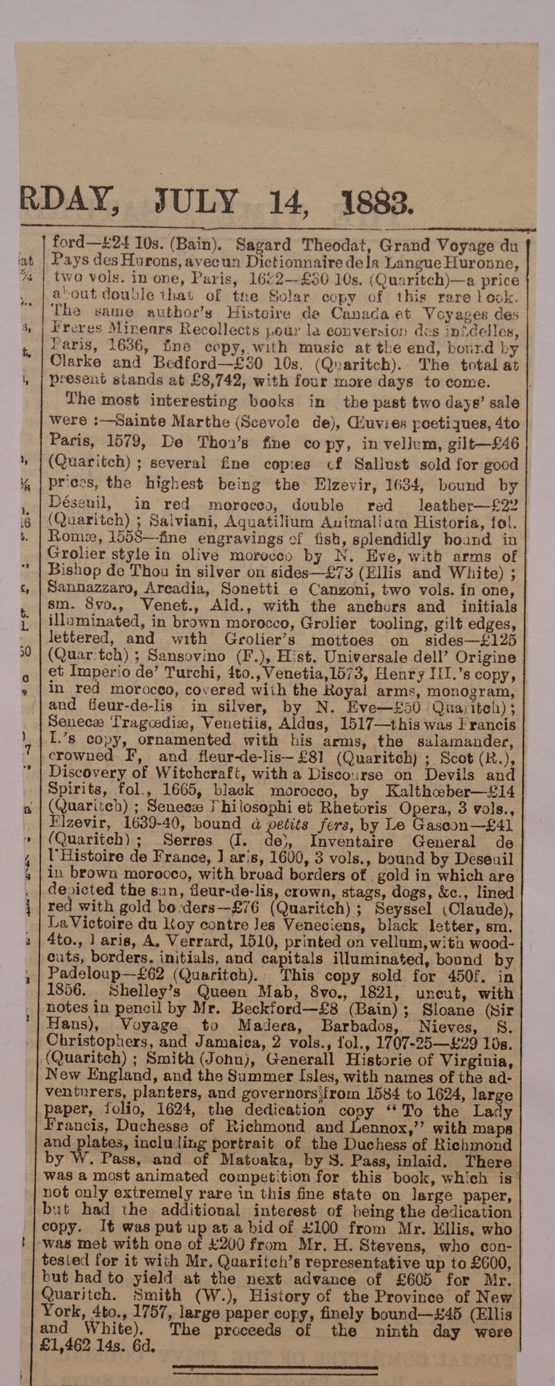 RDAY, JULY 14, 1883. ford—£24 10s. (Bain). Sagard Theodat, Grand Voyage du Pays des Hurons, avecun Dictionnaire dela Langue Huronne, two vols. in one, Paris, 16¢2--£50 10s. (Quaritch)—a price aout double ihat of the Solar copy of this rare | ook. The same author’s Histoire de Canada et Voyages des Freres Minears Recollects pour la conversion des inidelles, Paris, 1636, fine copy, with music at the end, bourd by Clarke and Bedford—£30 10s. (Quaritch). The total at present stands at £8,742, with four more days to come. Lhe most interesting books in the past two days’ sale were :—Sainte Marthe (Scevole de), Giuvies poetiques, 4to Paris, 1579, De Thon’s fine co py, in vellum, gilt—£46 (Quaritch) ; several fine copies cf Saliust sold for good prices, the highest being the Elzevir, 1634, bound by Déseuil, in red moroceg, double red leather—£22 (Quaritch) ; Saiviani, Aquatilium Auimalium Historia, fol. Rome, 1558—fine engravings of fish, splendidly boand in Grolier style in olive moruces by N, Eve, witb arms of Bishop de Thou in silver on sides—£73 (Ellis and White) ; Sannazzaro, Arcadia, Sonetti e Canzoni, two vols. in one, sm. 8vo., Venet., Ald., with the anchors and _ initials illuminated, in brown morocco, Grolier tooling, gilt edges, lettered, and with Grolier’s mottoes on sides—£125 (Quar'tch) ; Sansovino (F.), Hist. Universale dell’ Origine et Imperio de’ Turchi, 4to., Venetia,1573, Henry III.’s copy, in red morocco, covered wiih the Royal arms, monogram, and fleur-de-lis in silver, by N. Eve—£50 (Quariteh) ; Senece ‘Tragcedie, Venetiis, Aldus, 1517—this was Francis I.’s copy, ornamented with his arms, the salamander, crowned F, and fleur-de-lis— £81 (Quaritch) ; Scot (R.), Discovery of Witchcraft, with a Disco:irse on Devils and Spirits, fol., 1665, black morocco, by Kalthaber—£14 (Quaritch) ; Senees Thilosophi et Rhetoris Opera, 3 gols., Elzevir, 1639-40, bound a petits fers, by Le Gascoon—£41 (Quaritch) ; Serres (I. de), Inventaire General de UHistoire de France, J aris, 1600, 3 vols., bound by Deseuil in brown morocco, with broad borders of . gold in which are depicted the sun, fleur-de-lis, crown, stags, dogs, &amp;c., lined red with gold bo-ders—£76 (Quaritch) ; Seyssel (Claude), La Victoire du toy contre Jes Veneciens, black letter, sm. 4to., | aris, A, Verrard, 1510, printed on vellum, with wood- cuts, borders, initials, and capitals illuminated, bound by Padeloup—£62 (Quaritch). This copy sold for 450f. in 1856. Shelley’s Queen Mab, 8vo., 1821, uneut, with notes in pencil by Mr. Beckford—£8 (Bain); Sloane (Sir Hans), Voyage to Madera, Barbados, Nieves, S. (Quaritch) ; Smith (John), Generall Historie of Virginia, New England, and the Summer Isles, with names of the ad- venturers, planters, and governorsifrom 1584 to 1624, large aper, folio, 1624, the dedication copy “‘To the Lady rancis, Duchesse of Richmond and Lennox,’’ with maps and plates, including portrait of the Duchess of Richmond by W. Pass, and of Matuaka, by S. Pass, inlaid. There was a most animated competition for this book, which is | not only extremely rare in this fine state on large paper, but had the additional interest of being the dedication copy. It was put up at a bid of £100 from Mr. Ellis, who ‘was met with one of £200 from Mr. H. Stevens, who con- tested for it with Mr, Quaritch’s representative up to £600, but had to yield at the next advance of £605 for Mr. Quaritch. Smith (W.), History of the Province of New York, 4to., 1757, large paper copy, finely bound—#45 (Ellis and White), The proceeds of tke ninth day wore £1,462 14s. 6d.    