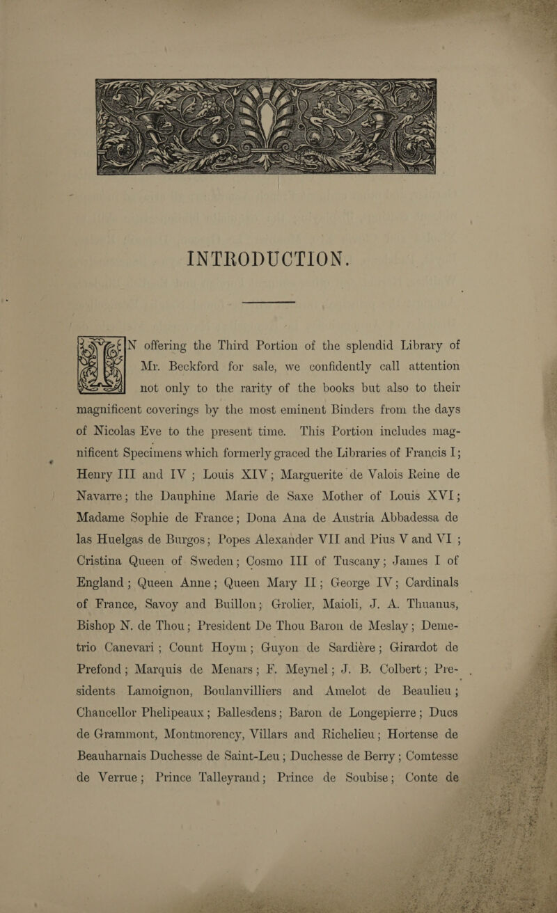    INTRODUCTION. N offering the Third Portion of the splendid Library of Mr. Beckford for sale, we confidently call attention  not only to the rarity of the books but also to their magnificent coverings by the most eminent Binders from the days of Nicolas Eve to the present time. This Portion includes mag- nificent Specimens which formerly graced the Libraries of Francis 1; Henry III and IV ; Louis XIV; Marguerite de Valois Reine de Navarre; the Dauphine Marie de Saxe Mother of Louis XVI; Madame Sophie de France; Dona Ana de Austria Abbadessa de las Huelgas de Burgos; Popes Alexander VII and Pius V and VI ; Cristina Queen of Sweden; Cosmo III of Tuscany; James I of England ; Queen Anne; Queen Mary II; George IV; Cardinals of France, Savoy and Buillon; Grolier, Maioli, J. A. Thuanus, Bishop N. de Thou; President De Thou Baron de Meslay ; Deme- trio Canevari; Count Hoym; Guyon de Sardiere; Girardot de sidents Lamoignon, Boulanvilliers and Amelot de Beaulieu ; Chancellor Phelipeaux ; Ballesdens; Baron de Longepierre ; Dues de Grammont, Montmorency, Villars and Richelieu; Hortense de Beauharnais Duchesse de Saint-Leu ; Duchesse de Berry ; Comtesse de Verrue; Prince Talleyrand; Prince de Soubise; Conte de       