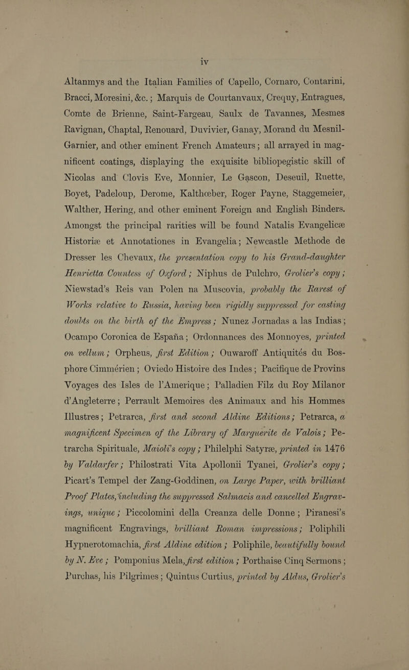 Altanmys and the Italian Families of Capello, Cornaro, Contarini, Bracci, Moresini, &amp;c.; Marquis de Courtanvaux, Crequy, Entragues, Comte de Brienne, Saint-Fargeau, Saulx de Tavannes, Mesmes Ravignan, Chaptal, Renouard, Duvivier, Ganay, Morand du Mesnil- Garnier, and other eminent French Amateurs; all arrayed in mag- nificent coatings, displaying the exquisite bibliopegistic skill of Nicolas and Clovis Eve, Monnier, Le Gascon, Deseuil, Ruette, Boyet, Padeloup, Derome, Kalthceber, Roger Payne, Staggemeier, Walther, Hering, and other eminent Foreign and English Binders. Amongst the principal rarities will be found Natalis Evangelice Historie et Annotationes in Evangelia; Newcastle Methode de Dresser les Chevaux, the presentation copy to his Grand-daughter Henrietta. Countess of Oxford; Niphus de Pulchro, Grolier’s copy ; Niewstad’s Reis van Polen na Muscovia, probably the Rarest of Works relative to Russia, having been rigidly suppressed for casting doubts on the birth of the Empress; Nunez Jornadas a las Indias ; Ocampo Coronica de Espafia; Ordonnances des Monnoyes, printed on vellum; Orpheus, first Hdition ; Ouwaroff Antiquites du Bos- phore Cimmérien ; Oviedo Histoire des Indes; Pacifique de Provins Voyages des Isles de Amerique; Palladien Filz du Roy Milanor d’Angleterre ; Perrault Memoires des Animaux and his Hommes Illustres; Petrarca, first and second Aldine Editions; Petrarca, a magnificent Specimen of the Library of Marguerite de Valois; Pe- trarcha Spirituale, Maioli’s copy ; Philelphi Satyree, printed in 1476 by Valdarfer ; Philostrati Vita Apollonii Tyanei, Grolter’s copy ; Picart’s Tempel der Zang-Goddinen, on Large Paper, with brilliant Proof Plates,including the suppressed Salmacis and cancelled Engrav- ings, unique ; Piccolomini della Creanza delle Donne; Piranesi’s magnificent Engravings, brilliant Roman impressions ; Poliphili Hypnerotomachia, first Aldine edition ; Poliphile, beautifully bound by N. Eve ; Pomponius Mela, first edition ; Porthaise Cing Sermons ; Purchas, his Pilgrimes ; Quintus Curtius, printed by Aldus, Grolier’s