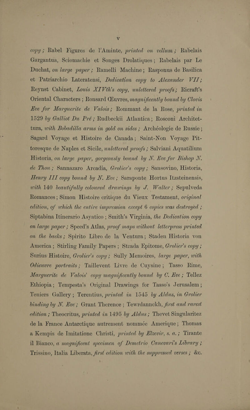 Vv copy; Rabel Figures de l’Aminte, printed on vellum; Rabelais Gargantua, Sciomachie et Songes Drolatiques; Rabelais par Le Duchat, on large paper ; Ramelli Machine; Rasponus de Basilica et Patriarchio Lateratensi, Dedication copy to Alexander VIT; Reynst Cabinet, Lowis XIVth’s copy, wnlettered proofs; Ricraft’s Oriental Characters ; Ronsard Gsuvres, magnificently bound by Clovis Live for Marguerite de Valois; Rommant de la Rose, printed in 1529 by Galliot Du Pré ; Rudbeckii Atlantica; Rosconi Architet- tura, with Bobadulla arms in gold on sides ; Archéologie de Russie ; Sagard Voyage et Histoire de Canada; Saint-Non Voyage Pit- toresque de Naples et Sicile, wnlettered proofs ; Salviani Aquatilium Historia, on large paper, gorgeously bound by N. Eve for Bishop N. de Thou ; Sannazaro Arcadia, Grolier’s copy ; Sansovino, Historia, Henry III copy bound by N. Eve; Saraponte Hortus Itzsteinensis, with 140 beautifully coloured drawings by J. Walter ; Sepulveda Romances ; Simon Histoire critique du Vieux Testament, original edition, of which the entire impression except 6 copies was destroyed ; Siptabina Itinerario Asyatico ; Smith’s Virginia, the Dedication copy on large paper ; Speed’s Atlas, proof maps without letterpress printed on the backs; Spirito Libro de la Ventura; Staden Historia von America ; Stirling Family Papers ; Strada Epitome, Grolier’s copy ; Surius Histoire, Grolier’s copy; Sully Memoires, large paper, with Odieuvre portraits; Taillevent Livre de Cuysine; Tasso Rime, Marguerite de Valois’ copy magnificently bound by C. Eve ; Tellez Ethiopia; Tempesta’s Original Drawings for Tasso’s Jerusalem ; Teniers Gallery ; Terentius, printed in 1545 by Aldus, in Grolier binding by N. Eve; Grant Therence ; Tewrdannckh, first and rarest edition ; Theocritus, printed in 1495 by Aldus ; Thevet Singularitez de la France Antarctique autrement nommée Amerique; Thomas a Kempis de Imitatione Christi, printed by Elzevir, s. a.; Tivante il Bianco, a magnificent specimen of Demetrio Canevaris Library ; Trissino, Italia Liberata, first edition with the suppressed verses ; &amp;c.