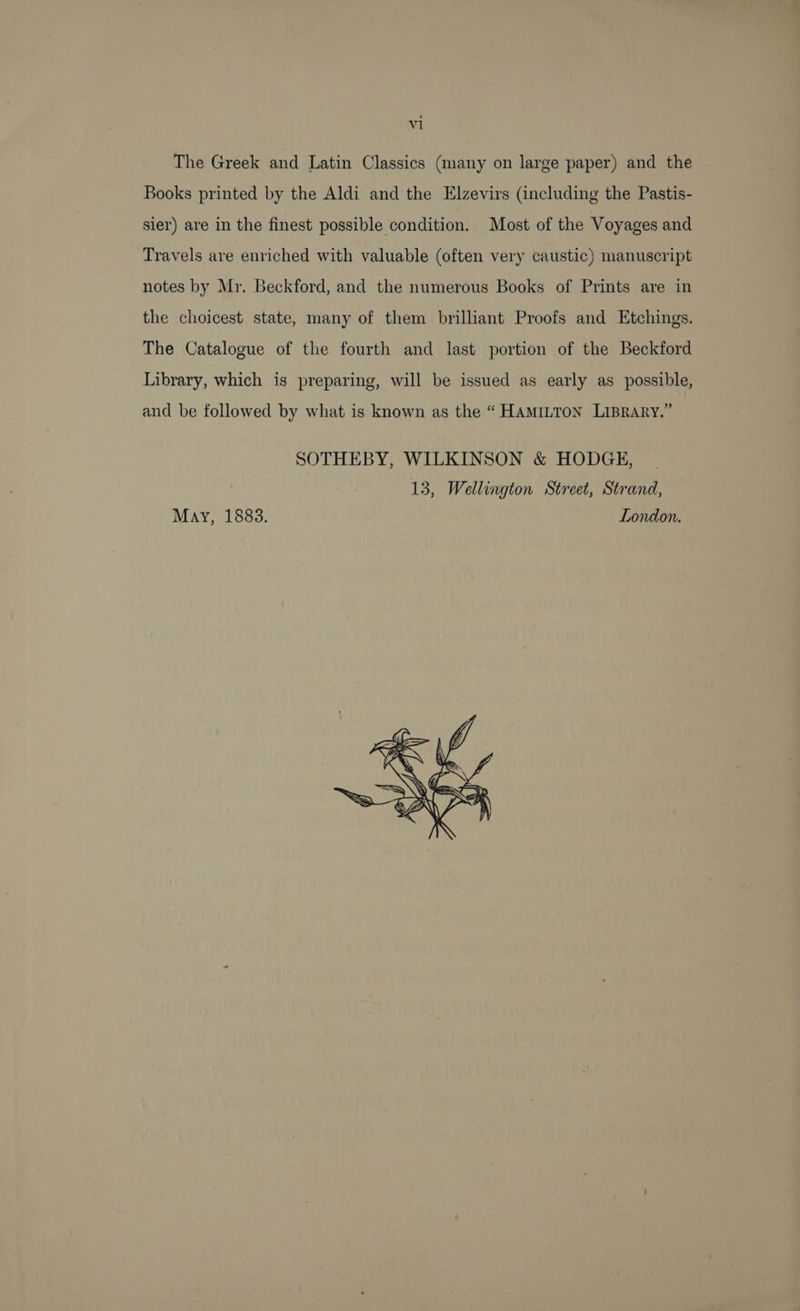 The Greek and Latin Classics (many on large paper) and the Books printed by the Aldi and the Elzevirs (including the Pastis- sier) are in the finest possible condition. Most of the Voyages and Travels are enriched with valuable (often very caustic) manuscript notes by Mr. Beckford, and the numerous Books of Prints are in the choicest state, many of them brilliant Proofs and Etchings. The Catalogue of the fourth and last portion of the Beckford Library, which is preparing, will be issued as early as possible, and be followed by what is known as the “ Hamitton Liprary.” SOTHEBY, WILKINSON &amp; HODGE, 13, Wellington Street, Strand, May, 1883. London. 