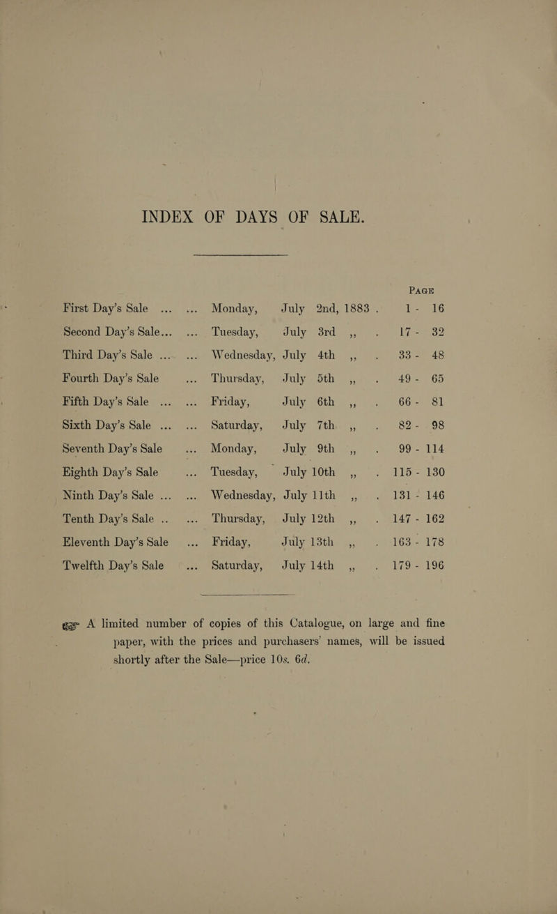 INDEX OF DAYS OF SALE. PAGE First Day’s Sale Monday, July 2nd, 1883 . 1- 16 Second Day’s Sale... Tuesday, July 3rd_,, 17 - 32 Third Day’s Sale ... Wednesday, July 4th ,, . 33- 48 Fourth Day’s Sale Thursday, July 5th ,,- . 49- 65 Fifth Day’s Sale Friday, July °6th ,, .. -66- 81 Sixth Day’s Sale ... Saturday, July 7th ,, . 82- 98 Seventh Day’s Sale Monday, July 9th .,, 99 - 114 Eighth Day’s Sale Tuesday, July 10th _,, 115 - 130 Ninth Day’s Sale ... Wednesday, July llth ,, . 131- 146 Tenth Day’s Sale . Thursday, July 12th _,, 147 - 162 Eleventh Day’s Sale Friday, July 13th _.,, 163 - 178 Twelfth Day’s Sale Saturday, July 14th _,, 179 - 196