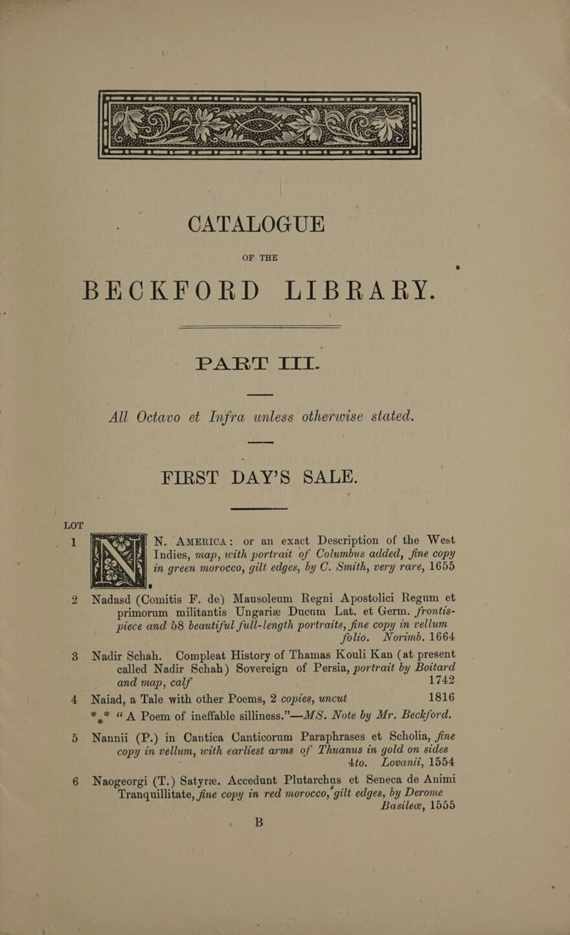 bo  CATALOGUE OF THE  PART Itt. All Octavo et Infra wnless otherwise stated. FIRST DAY’S SALE.   usa N. AMERICA: or an exact Description of the West Ds ibs! Indies, map, with portrait of Columbus added, fine copy |! al ab) in green morocco, gilt edges, by C. Smith, very rare, 1655 Nadasd (Comitis F. de) Mausoleum Regni Apostolici Regum et primorum militantis Ungarie Ducum Lat. et Germ. frontis- piece and 58 beautiful full-length portraits, fine copy im vellum folio. Norimb. 1664 Nadir Schah. Compleat History of Thamas Kouli Kan (at present called Nadir Schah) Sovereign of Persia, portrait by Boitard and map, calf 1742 Naiad, a Tale with other Poems, 2 copies, uncut 1816 *_* “ A Poem of ineffable silliness.-—MS. Note by Mr. Beckford. Nannii (P.) in Cantica Canticorum Paraphrases et Scholia, jine copy in vellum, with earliest arms of Thuanus in gold on sides 4to. Lovanii, 1554 Naogeorgi (T.) Satyr. Accedunt Plutarchus et Seneca de Animi Tranquillitate, fine copy in red morocco, gilt edges, by Derome Basile, 1555 B