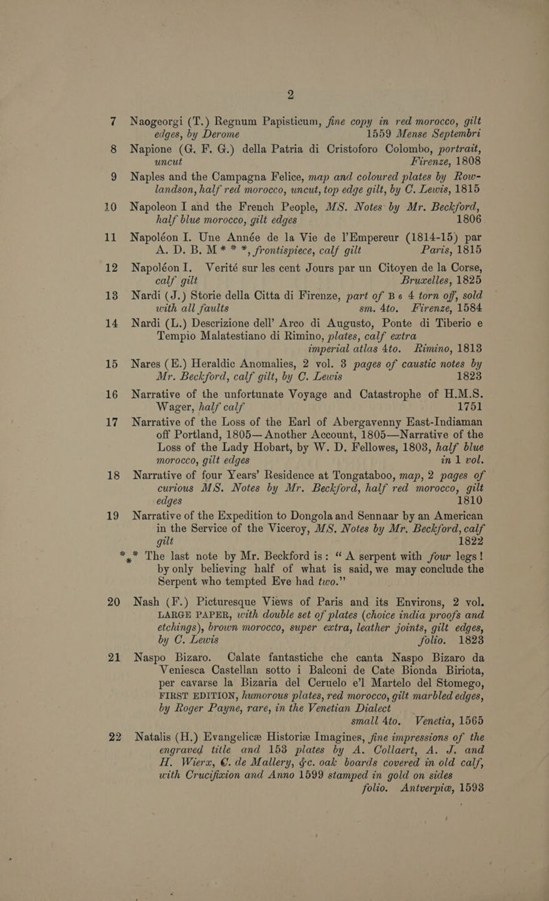 2 7 Naogeorgi (T.) Regnum Papisticum, fine copy in red morocco, gilt edges, by Derome 1559 Mense Septembri 8 Napione (G. F. G.) della Patria di Cristoforo Colombo, portrait, uncut Firenze, 1808 9 Naples and the Campagna Felice, map and coloured plates by Row- landson, half red morocco, uncut, top edge gilt, by C. Lewis, 1815 20 Napoleon I and the French People, MS. Notes by Mr. Bee half blue morocco, gilt edges 1806 11 Napoléon I. Une Année de la Vie de lEmpereur (1814-15) par A. D. B. M* * *, frontispiece, calf gilt Paris, 1815 12 NapoléonI. Verité sur les cent Jours par un Citoyen de la Corse, calf gilt Bruxelles, 1825 13 Nardi (J.) Storie della Citta di Firenze, part of Be 4 torn off, sold with all faults sm. 4to. Firenze, 1584 14 Nardi (L.) Descrizione dell’ Arco di Augusto, Ponte di Tiberio e Tempio Malatestiano di Rimino, plates, calf extra imperial atlas 4to. imino, 18138 15 Nares (E.) Heraldic Anomalies, 2 vol. 3 pages of caustic notes by Mr. Beckford, calf gilt, by C. Lewis 1823 16 Narrative of the unfortunate Voyage and Catastrophe of H.M.S. Wager, half calf 1751 17 Narrative of the Loss of the Earl of Abergavenny East-Indiaman off Portland, 1805— Another Account, 1805—Narrative of the Loss of the Lady Hobart, by W. D. Fellowes, 1803, half blue morocco, gilt edges in 1 vol. 18 Narrative of four Years’ Residence at Tongataboo, map, 2 pages of curious MS. Notes by Mr. Beckford, half red morocco, gilt edges 1810 19 Narrative of the Expedition to Dongola and Sennaar by an American in the Service of the Viceroy, MS. Notes by Mr. Beckford, oe gilt 1822 *,™* The last note by Mr. Beckford is: “ A serpent with four legs! by only believing half of what is said, we may conclude the Serpent who tempted Eve had two.’ 20 Nash (F.) Picturesque Views of Paris and its cast 2 vol. LARGE PAPER, with double set of plates (choice india proofs and etchings), brown morocco, super extra, leather joints, gilt edges, by C. Lewis folio. 1828 21 Naspo Bizaro. Calate fantastiche che canta Naspo Bizaro da Veniesca Castellan sotto i Balconi de Cate Bionda Biriota, per cavarse la Bizaria del Ceruelo e’l Martelo del Stomego, FIRST EDITION, humorous plates, red morocco, gilt marbled edges, by Roger Payne, rare, in the Venetian Dialect _ small 4to. Venetia, 1565 22 Natalis (H.) Evangelice Historie Imagines, fine impressions of the engraved title and 1538 plates by A. Collaert, A. J. and H, Wierx, €. de Mallery, §c. oak boards covered in old calf, utth Crucifixion and Anno 1599 stamped in gold on sides folio. <Antverpie, 15938
