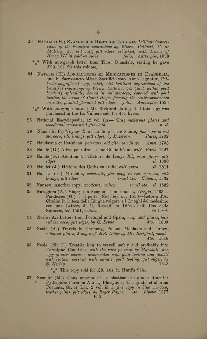 23 24 34 35 36 37 3 NATALIS (H.) EVANGELIC@ HIstoR1@ IMAGINES, brilliant impres- sions of the beautiful engravings by Wierx, Collaert, C. de Mallery, §c. old calf, gilt edges, rebacked, with Device of Henry III in gold on sides folio. Antverpie, 1593 £20. 10s. for this volume. NATALIS (H.) ADNOTATIONES ET MEDITATIONES IN EVANGELIA, que in Sacrosancto Misse Sacrificio toto Anno leguntur, Col- bert’s magnificent copy, ruled, with brilliant impressions of the beautiful engravings by Wierx, Collaert, §c. (each within gold borders), splendidly bound in red morocco, covered with gold tooling, the Arms of Count Hoym forming the centre ornaments on sides, painted floriated gilt edges (folio. Antverpie, 1595 purchased in the La Valliere sale for 451 livres. National Encyclopedia, 12 vol. (A— Tra) numerous plates and woodcuts, ornamented gilt cloth n. d. Naud (R. P.) Voyage Nouveau de la Terre-Sainte, fine copy in red morocco, silk linings, gilt edges, by Bozerian Paris, 1702 Naudzana et Patiniana, portraits, old gilt veaw fauve Amst. 1708 Naudé (G.) Advis pour dresser une Bibliothéque, calf Paris, 1627 Naudé (G.) Addition &amp; Histoire de Louys XI, veau fauve, gilt edges 2b. 1630 Naudet (J.) Histoire des Goths en Italie, calf extra tb. 1811 Nauseze (F.) Mirabilia, woodcuts, fine copy in red morocco, silk linings, gilt edges small 4to. Colonie, 1532 Nausex, Another copy, woodcuts, vellum small 4to. ib. 1582 Navagiero (A.) Viaggio in Spagna et in Francia, Vinegia, 1563— Parabosco (G.) I Diporti (Novelle) iw2, 1558—Lettera d’A, Citolini in Difesa della Lingua volgare e 1 Luoghi del medesimo con una Lettera di G. Ruscelli in Difesa dell’ Uso delle Signorie, 77, 1551, vellum in 1 vol. Neale (A.) Letters from Portugal and Spain, map and plates, half red morocco, gilt edges, by C. Lewis 4to. 1809 Neale (A.) Travels in Germany, Poland, Moldavia and Turkey, coloured plates, 2 pages of MS. Notes by Mr. Beckford, uncut 4to. 1818 Neale (Sir T.) Treatise how to travell safely and profitably into Forraigne Countries, with the rare portrait by Marshall, fine copy in olive morocco ornamented with gold tooling and doublé with leather covered with minute gold tooling, gilt edges, by C. Hering 1643 *.* This copy sold for £3. 10s. in Hurd’s Sale. Neandri (M.) Opus aureum et scholasticum in quo continentur ( Pythagore Carmina Aurea, Phocylidis, Theognidis et aliorum Poemata, Gr. et Lat. 2 vol. in 1, fine copy in blue morocco, leather joints, gilt edges, by Roger Payne 4to. Lipsi@, 1577 B 2