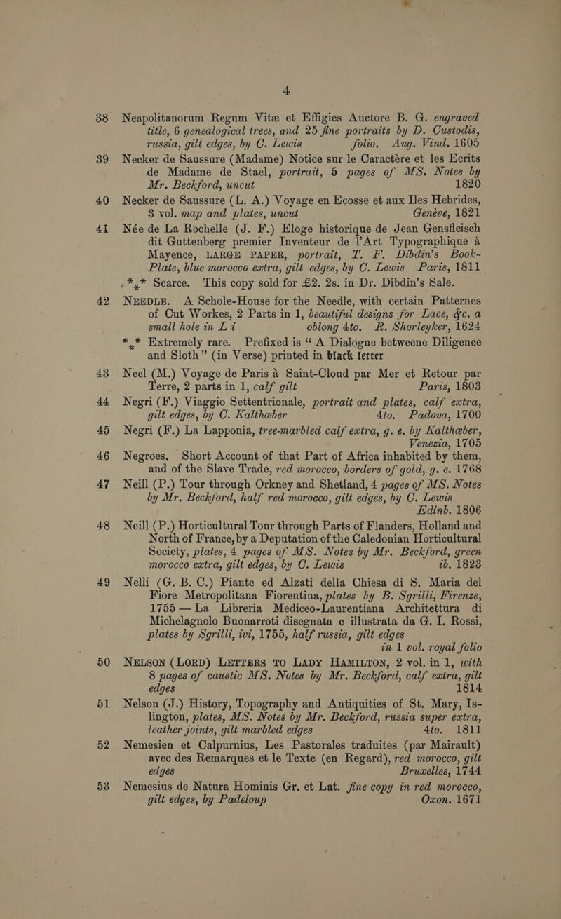 38 39 40 41 42 43 44 45 46 47 48 49 50 51 52 53 4, Neapolitanorum Regum Vite et Hffigies Auctore B. G. engraved title, 6 genealogical trees, and 25 fine portraits by D. Custodis, russia, gilt edges, by C. Lewis folio. Aug. Vind. 1605 Necker de Saussure (Madame) Notice sur le Caractére et les Ecrits de Madame de Stael, portrait, 5 pages of MS. Notes by Mr. Beckford, uncut 1820 Necker de Saussure (L. A.) Voyage en Ecosse et aux Iles Hebrides, 3 vol. map and plates, uncut Genéve, 1821 Née de La Rochelle (J. F.) Eloge historique de Jean Gensfleisch dit Guttenberg premier Inventeur de Art Typographique a Mayence, LARGE PAPER, portrait, T. EF. Dibdin’s Book- Plate, blue morocco extra, gilt edges, by C. Lewis Paris, 1811 NEEDLE. A Schole-House for the Needle, with certain Patternes of Cut Workes, 2 Parts in 1, beautiful designs for Lace, fc. a small hole in Lt oblong 4to. RK. Shorleyker, 1624 ** Extremely rare. Prefixed is ‘‘ A Dialogue betweene Diligence and Sloth” (in Verse) printed in black {etter Neel (M.) Voyage de Paris 4 Saint-Cloud par Mer et Retour par Terre, 2 parts in 1, calf gilt Paris, 1803 Negri (F.) Viaggio Settentrionale, portrait and plates, calf extra, gilt edges, by C. Kalthaeber 4to. Padova, 1700 Negri (F.) La Lapponia, tree-marbled calf extra, g. e. by Kaltheber, Venezia, 1705 Negroes. Short Account of that Part of Africa inhabited by them, and of the Slave Trade, red morocco, borders of gold, g. e. 1768 Neill (P.) Tour through Orkney and Shetland, 4 pages of MS. Notes by Mr. Beckford, half red morocco, gilt edges, by C. Lewis Edinb. 1806 Neill (P.) Horticultural Tour through Parts of Flanders, Holland and North of France, by a Deputation of the Caledonian Horticultural Society, plates, 4 pages of MS. Notes by Mr. Beckford, green morocco extra, gilt edges, by C. Lewis tb, 18238 Nelli (G. B. C.) Piante ed Alzati della Chiesa di 8. Maria del Fiore Metropolitana Fiorentina, plates by B. Sgrilli, Firenze, 1755 — La Libreria Mediceo-Laurentiana Architettura di Michelagnolo Buonarroti disegnata e illustrata da G. I. Rossi, plates by Sgrilli, ivi, 1755, half russia, gilt edges in 1 vol. royal folio NELSON (LoRD) LETTERS To LADY HAMILTON, 2 vol. in 1, with 8 pages of caustic MS. Notes by Mr. Beckford, calf extra, gilt edges 1814 Nelson (J.) History, Topography and Antiquities of St. Mary, Is- lington, plates, MS. Notes by Mr. Beckford, russia super extra, leather joints, gilt marbled edges 4to.. 1811 Nemesien et Calpurnius, Les Pastorales traduites (par Mairault) avec des Remarques et le Texte (en Regard), red morocco, gilt edges Bruxelles, 1744 Nemesius de Natura Hominis Gr, et Lat. jine copy in red morocco, gilt edges, by Padeloup Oxon. 1671
