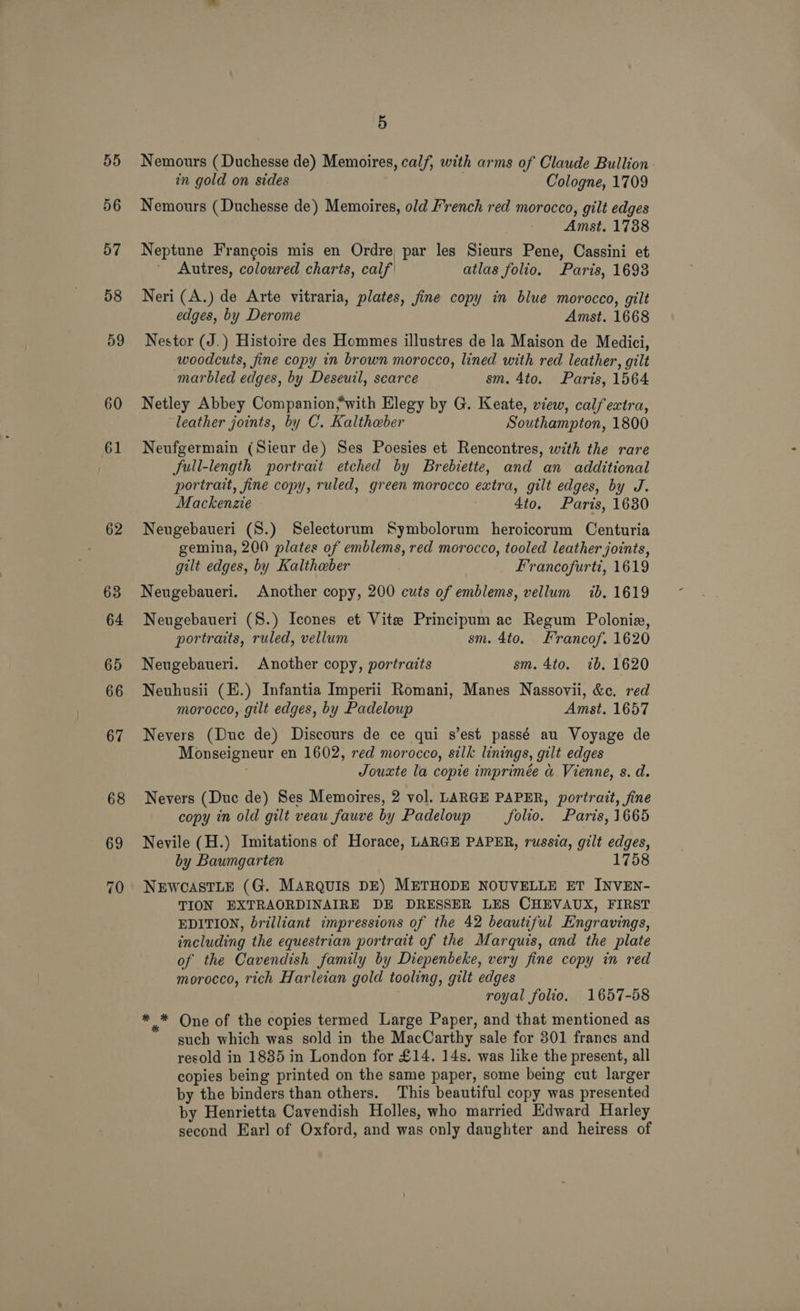 55 56 57 58 59 60 61 62 63 64 65 66 67 68 69 70 5 Nemours (Duchesse de) Memoires, calf, with arms of Claude Bullion. in gold on sides Cologne, 1709 Nemours (Duchesse de) Memoires, old French red morocco, gilt edges Amst. 1788 Neptune Francois mis en Ordre par les Sieurs Pene, Cassini et Autres, coloured charts, calf atlas folio. Paris, 1693 Neri (A.) de Arte vitraria, plates, fine copy in blue morocco, gilt edges, by Derome Amst. 1668 Nestor (J.) Histoire des Hommes illustres de la Maison de Medici, woodcuts, fine copy in brown morocco, lined with red leather, gilt marbled edges, by Deseuil, scarce sm. 4to. Paris, 1564 Netley Abbey Companion;with Elegy by G. Keate, view, calfextra, leather joints, by C. Kaltheber Southampton, 1800 Neufgermain (Sieur de) Ses Poesies et Rencontres, with the rare full-length portrait etched by Brebiette, and an additional portrait, fine copy, ruled, green morocco extra, gilt edges, by J. Mackenzie 4to. Paris, 1630 Neugebaueri (S.) Selecturum Symbolorum heroicorum Centuria gemina, 200 plates of emblems, red morocco, tooled leather joints, gilt edges, by Kaltheber Francofurti, 1619 Neugebaueri. Another copy, 200 cuts of emblems, vellum ib. 1619 Neugebaueri (8.) Icones et Vite Principum ac Regum Polonie, portraits, ruled, vellum sm. 4to. Francof. 1620 Neugebaueri. Another copy, portraits sm. 4to. 7b. 1620 Neuhusii (H.) Infantia Imperii Romani, Manes Nassovii, &amp;c. red morocco, gilt edges, by Padeloup Amst. 1657 Nevers (Duc de) Discours de ce qui s’est passé au Voyage de Monseigneur en 1602, red morocco, silk linings, gilt edges Jouxte la copie imprimée a Vienne, s. d. Nevers (Duc de) Ses Memoires, 2 vol. LARGE PAPER, portrait, fine copy in old gilt veau fauve by Padeloup folio. Paris, 1665 Nevile (H.) Imitations of Horace, LARGE PAPER, russia, gilt edges, by Baumgarten 1758 NEWCASTLE (G. MARQUIS DE) METHODE NOUVELLE ET INVEN- TION EXTRAORDINAIRE DE DRESSER LES CHEVAUX, FIRST EDITION, brilliant impressions of the 42 beautiful Engravings, including the equestrian portrait of the Marquis, and the plate of the Cavendish family by Diepenbeke, very fine copy in red morocco, rich Harleian gold tooling, gilt edges royal folio. 1657-58 * * One of the copies termed Large Paper, and that mentioned as such which was sold in the MacCarthy sale for 301 frances and resold in 1885 in London for £14. 14s. was like the present, all copies being printed on the same paper, some being cut larger by the binders than others. This beautiful copy was presented by Henrietta Cavendish Holles, who married Edward Harley second Earl of Oxford, and was only daughter and heiress of