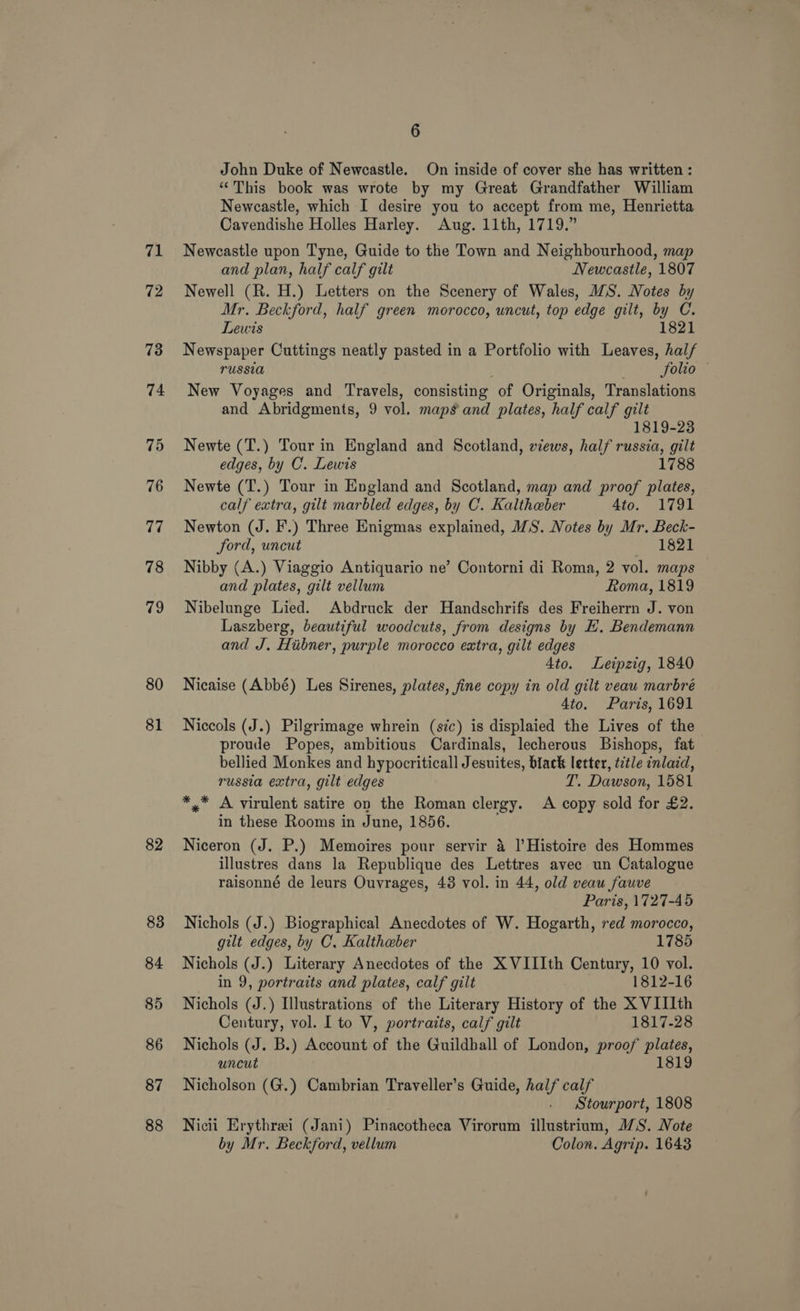 71 72 73 74 7d 76 77 78 19 80 81 82 83 84 85 86 87 88 6 John Duke of Newcastle. On inside of cover she has written : “This book was wrote by my Great Grandfather William Newcastle, which I desire you to accept from me, Henrietta Cavendishe Holles Harley. Aug. 11th, 1719.” Newcastle upon Tyne, Guide to the Town and Neighbourhood, map and plan, half calf gilt Newcastle, 1807 Newell (R. H.) Letters on the Scenery of Wales, IS. Notes by Mr. Beckford, half green morocco, uncut, top edge gilt, by C. Lewis 1821 Newspaper Cuttings neatly pasted in a Portfolio with Leaves, half russia ; . Solio New Voyages and Travels, consisting of Originals, Translations and Abridgments, 9 vol. maps and plates, half calf gilt 1819-23 Newte (T.) Tour in England and Scotland, views, half russia, gilt edges, by C. Lewis 1788 Newte (T.) Tour in England and Scotland, map and proof plates, calf extra, gilt marbled edges, by C. Kaltheber 4to. 1791 Newton (J. F.) Three Enigmas explained, WS. Notes by Mr. Beck- ford, uncut 1821 Nibby (A.) Viaggio Antiquario ne’ Contorni di Roma, 2 vol. maps and plates, gilt vellum Roma, 1819 Nibelunge Lied. Abdruck der Handschrifs des Freiherrn J. von Laszberg, beautiful woodcuts, from designs by EH. Bendemann and J, Hubner, purple morocco extra, gilt edges 4to. Leipzig, 1840 Nicaise (Abbé) Les Sirenes, plates, fine copy in old gilt veau marbré Ato. Paris, 1691 Niccols (J.) Pilgrimage whrein (sic) is displaied the Lives of the proude Popes, ambitious Cardinals, lecherous Bishops, fat bellied Monkes and hypocriticall Jesuites, black letter, title inlaid, russia extra, gilt edges T. Dawson, 1581 *,* A virulent satire on the Roman clergy. A copy sold for £2. in these Rooms in June, 1856. Niceron (J. P.) Memoires pour servir 4 l|’Histoire des Hommes illustres dans la Republique des Lettres avec un Catalogue raisonné de leurs Ouvrages, 48 vol. in 44, old veau fauve Paris, 1727-45 Nichols (J.) Biographical Anecdotes of W. Hogarth, red morocco, gilt edges, by C, Kaltheber 1785 Nichols (J.) Literary Anecdotes of the X VIIIth Century, 10 vol. in 9, portraits and plates, calf gilt 1812-16 Nichols (J.) Illustrations of the Literary History of the X VIIIth Century, vol. I to V, portraits, calf gilt 1817-28 Nichols (J. B.) Account of the Guildhall of London, proof plates, uncut 1819 Nicholson (G.) Cambrian Traveller’s Guide, half calf Stourport, 1808 Nicii Erythrei (Jani) Pinacotheca Virorum illustrium, 1S. Note by Mr. Beckford, vellum Colon. Agrip. 1643