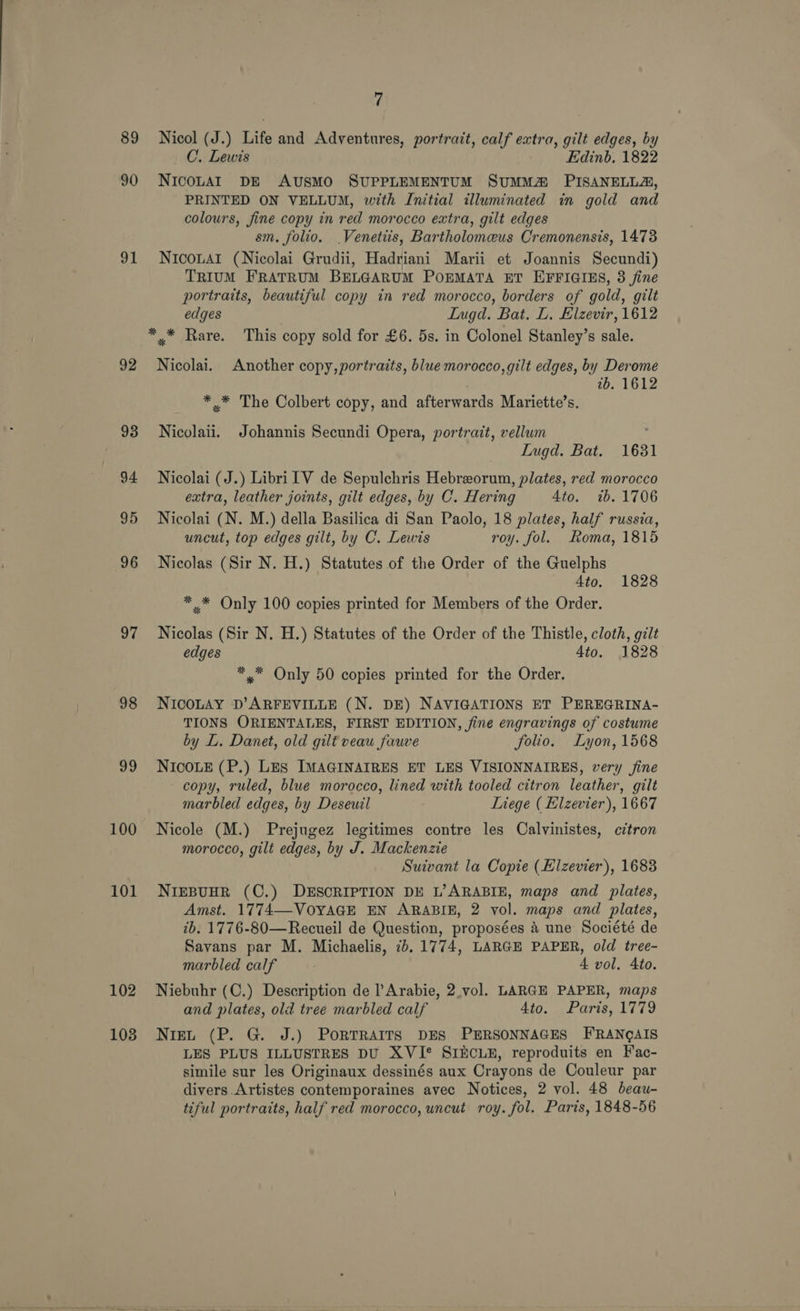 89 90 91 92 93 94 95 96 37 98 99 100 101 102 103 7 Nicol (J.) Life and Adventures, portrait, calf extra, gilt edges, by C. Lewis Edinb, 1822 NICOLAI DE AUSMO SUPPLEMENTUM SUMMA PISANELLA, PRINTED ON VELLUM, with Initial illuminated in gold and colours, fine copy in red morocco extra, gilt edges sm. folio. _Venetiis, Bartholomeus Cremonensis, 1473 NrcoLar (Nicolai Grudii, Hadriani Marii et Joannis Secundi) TRIUM FRATRUM BELGARUM POEMATA ET EFFIGIES, 3 fine portraits, beautiful copy in red morocco, borders of gold, gilt edges Lugd. Bat. L. Elzevir, 1612 Nicolai. Another copy,portraits, blue morocco, gilt edges, by Derome 2b. 1612 * * The Colbert copy, and afterwards Mariette’s. Nicolaii. Johannis Secundi Opera, portrait, vellum Lugd. Bat. 1631 Nicolai (J.) Libri IV de Sepulchris Hebreorum, plates, red morocco extra, leather joints, gilt edges, by C. Hering Ato. 7b. 1706 Nicolai (N. M.) della Basilica di San Paolo, 18 plates, half russia, uncut, top edges gilt, by C. Lewis roy. fol. Roma, 1815 Nicolas (Sir N. H.) Statutes of the Order of the Guelphs 4to. 1828 * * Only 100 copies printed for Members of the Order. Nicolas (Sir N. H.) Statutes of the Order of the Thistle, cloth, gilt edges 4to. 1828 * = Only 50 copies printed for the Order. NICOLAY D’ARFEVILLE (N. DE) NAVIGATIONS ET PEREGRINA- TIONS ORIENTALES, FIRST EDITION, fine engravings of costume by L. Danet, old gilt veau fauve folio. Lyon, 1568 NICOLE (P.) Les IMAGINAIRES ET LES VISIONNAIRES, very fine copy, ruled, blue morocco, lined with tooled citron leather, gilt marbled edges, by Deseuil Liege ( Elzevier), 1667 Nicole (M.) Prejugez legitimes contre les Calvinistes, citron morocco, gilt edges, by J. Mackenzie Suivant la Copie (Hizevier), 1683 NIEBUHR (C.) DESCRIPTION DE L’ARABIE, maps and plates, Amst. 1774—VOYAGE EN ARABIE, 2 vol. maps and plates, ib. 1776-80—Recueil de Question, proposées a une Société de Savans par M. Michaelis, 7b. 1774, LARGE PAPER, old tree- marbled calf ; 4 vol, Ato. Niebuhr (C.) Description de l’Arabie, 2.vol. LARGE PAPER, maps and plates, old tree marbled calf 4to. Parts, 1779 Niet (P. G. J.) POoRTRAITS DES PERSONNAGES FRANQAIS LES PLUS ILLUSTRES DU XVI* SIECLE, reproduits en Fac- simile sur les Originaux dessinés aux Crayons de Couleur par divers Artistes contemporaines avec Notices, 2 vol. 48 beau- tiful portraits, half red morocco, uncut roy. fol. Paris, 1848-56