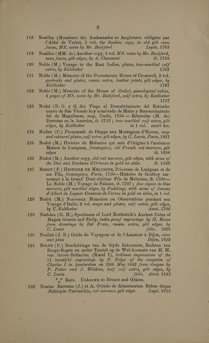 118 119 120 121 122 1238 127 128 129 130 131 132 g Noailles (Messieurs de) Ambassades en Angleterre rédigées par Abbé de Vertot, 5 vol. the Soubise copy, in old gilt veau Jauve, MS. notes by Mr. Beckford Leyde, 1763 Noailles (MM. de) Another copy, 5 vol. WS. notes by Mr. Beckford, veau fauve, gilt edges, by A. Chaumont tb, 1763 Noble (M.) Voyage to the Hast Indies, plates, tree-marbled calf extra, by Kaltheber 1762 Noble (M.) Memoirs of the Broteatotsts House of Cromwell, 2 vol. portraits and plates, russia extra, leather joints, gilt edges, by Kaltheber 1787 4 pages of MS. notes by Mr. Beckford, calf extra, by Kaltheber LTO Nodal (B. G. y G. de) Viage al Descubrimiento del Estrecho nuevo de San Vicente hoy nombrado de Maire y Reconocimiento del de Magallanes, map, Cadiz, 1766 — Echevelar (M. de) Derrotas en la America, 7b. 1753 ; tree-marbled calf extra, gilt edges, by Kaliheber in 1 vol. small 4to. Nodier (C.) Promenade de Dieppe aux Montagnes d’Ecosse, map | and coloured plates, calf extra, gilt edges, by C. Lewis, Paris, 1821 Nodot (M.) Histoire de Melusine qui sert d’Origine 4 l’ancienne Maison de Lusignan, frontispiece, old French red morocco, gilt edges 7b. 1698 Nodot (M.) Another copy, old red morocco, gilt edges, with arms of the Duc and Duchesse @’ Orleans in gold on sides 2b. 1698 Nopot (F.) HISTOIRE DE MELUSINE, Princesse de Lusignan et de ses Fils, frontispiece, Paris, 1700—Histoire de Geofroy sur- nommé a la Grand’ Dent sixiéme Fils de Melusine, 7b. 1700— Le Noble (M.) Voyage de Falaize, 7b. 1707 ; fine copies in blue morocco, gilt marbled edges, by Padeloup, with arms of Jeanne d’ Albert de Luynes Comtesse de Verrue in gold on sides, in 1 vol. Nodot (M.) Nouveaux Memoires ou Observations pendant son Voyage d’Italie, 2 vol. maps and plates, calf extra, gilt edges, by C. Kaltheber Amst. 1706 Neehden (G. H.) Specimens of Lord Northwick’s Ancient Coins of Magna Grecia and Sicily, india proof engravings by H. Moses from drawings by Del Frate, russia extra, gilt edges, by C. Lewis folio. 1826 Noellat (J. B.) Guide du Voyageur et de l’Amateur 4 Dijon, view and plan Dijon, 1822 NoLPeE (P.) Beschrivinge van de blyde Inkoomste, Rechten van Zeege-Bogen en ander Toestel op de Wel-koomste van H. M. van Groot-Britanien (Karel I), brilliant impressions of the 11 beautiful engravings by P. Nolpe of the reception of Charles I in Amsterdam on 20th May 1642 from designs by P. Potter and J. Wildens, half calf extra, gilt edges, by C. Lewis folio. Amst. 1642 *,* Rare. Unknown to Brunet and Grasse. Nonius ene (J.) et A. Oviedo de Abassinorum Rebus deque Ethiopie Patriarchis, red morocco, gilt edges Lugd, 1615