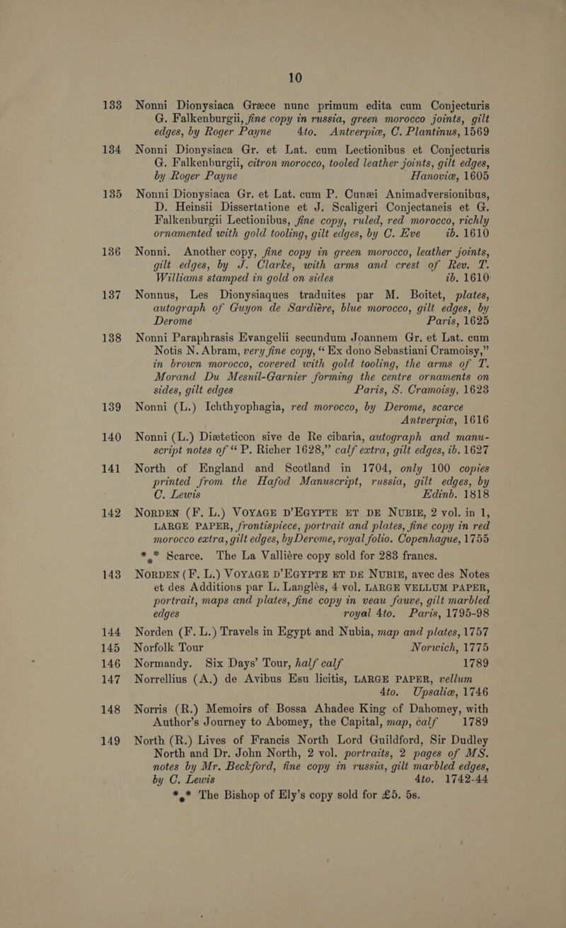 1338 134 135 136 137 138 139 140 141 142 143 144 145 146 147 148 149 10 Nonni Dionysiaca Grece nunc primum edita cum Conjecturis G. Falkenburgii, fine copy in russia, green morocco joints, gilt edges, by Roger Payne 4to. Antverpie, C. Plantinus, 1569 Nonni Dionysiaca Gr. et Lat. cum Lectionibus et Conjecturis G. Falkenburgli, citron morocco, tooled leather joints, gilt edges, by Roger Payne Hanovie, 1605 Nonni Dionysiaca Gr. et Lat. cum P. Cunei Animadversionibus, D. Heinsii Dissertatione et J. Scaligeri Conjectaneis et G. Falkenburgii Lectionibus, fine copy, ruled, red morocco, richly ornamented with gold tooling, gilt edges, by C. Eve tb. 1610 Nonni. Another copy, fine copy in green morocco, leather joints, gilt edges, by J. Clarke, with arms and crest of Rev. T. Williams stamped in gold on sides tb. 1610 Nonnus, Les Dionysiaques traduites par M. Boitet, plates, autograph of Guyon de Sardiére, blue morocco, gilt edges, by Derome Paris, 1625 Nonni Paraphrasis Evangelii secundum Joannem Gr. et Lat. cum Notis N. Abram, very fine copy, “‘ Ex dono Sebastiani Cramoisy,” in brown morocco, covered with gold tooling, the arms of T. Morand Du Mesnil-Garnier forming the centre ornaments on sides, gilt edges Paris, S. Cramoisy, 1623 Nonni (L.) Ichthyophagia, red morocco, by Derome, scarce Antverpie, 1616 Nonni (L.) Dizteticon sive de Re cibaria, autograph and manu- script notes of P. Richer 1628,” calf extra, gilt edges, tb. 1627 North of England and Scotland in 1704, only 100 copies printed from the Hafod Manuscript, russia, gilt edges, by C. Lewis Edinb. 1818 NorRDEN (F. L.) VoyaGE D’EGYPTE ET DE NUBIE, 2 vol. in 1, LARGE PAPER, frontispiece, portrait and plates, fine copy in red morocco extra, gilt edges, byDerome, royal folio. Copenhague, 1755 ** Scarce. The La Valliére copy sold for 283 francs. NoRDEN (F. L.) VOYAGE D’EGYPTE ET DE NUBIE, avec des Notes et des Additions par L. Langleés, 4 vol. LARGE VELLUM PAPER, portrait, maps and plates, fine copy in veau fauve, gilt marbled edges royal 4to. Parts, 1795-98 Norden (F. L.) Travels in Egypt and Nubia, map and plates, 1757 Norfolk Tour — Norwich, 1775 Normandy. Six Days’ Tour, half calf 1789 Norrellius (A.) de Avibus Hsu licitis, LARGE PAPER, vellum 4to. Upsalie, 1746 Norris (R.) Memoirs of Bossa Ahadee King of Dahomey, with Author’s Journey to Abomey, the Capital, map, calf 1789 North (R.) Lives of Francis North Lord Guildford, Sir Dudley North and Dr. John North, 2 vol. portraits, 2 pages of MS. notes by Mr. Beckford, tine copy in russia, gilt marbled edges, by C. Lewis 4to. 1742-44 *,* The Bishop of Ely’s copy sold for £5. 5s.