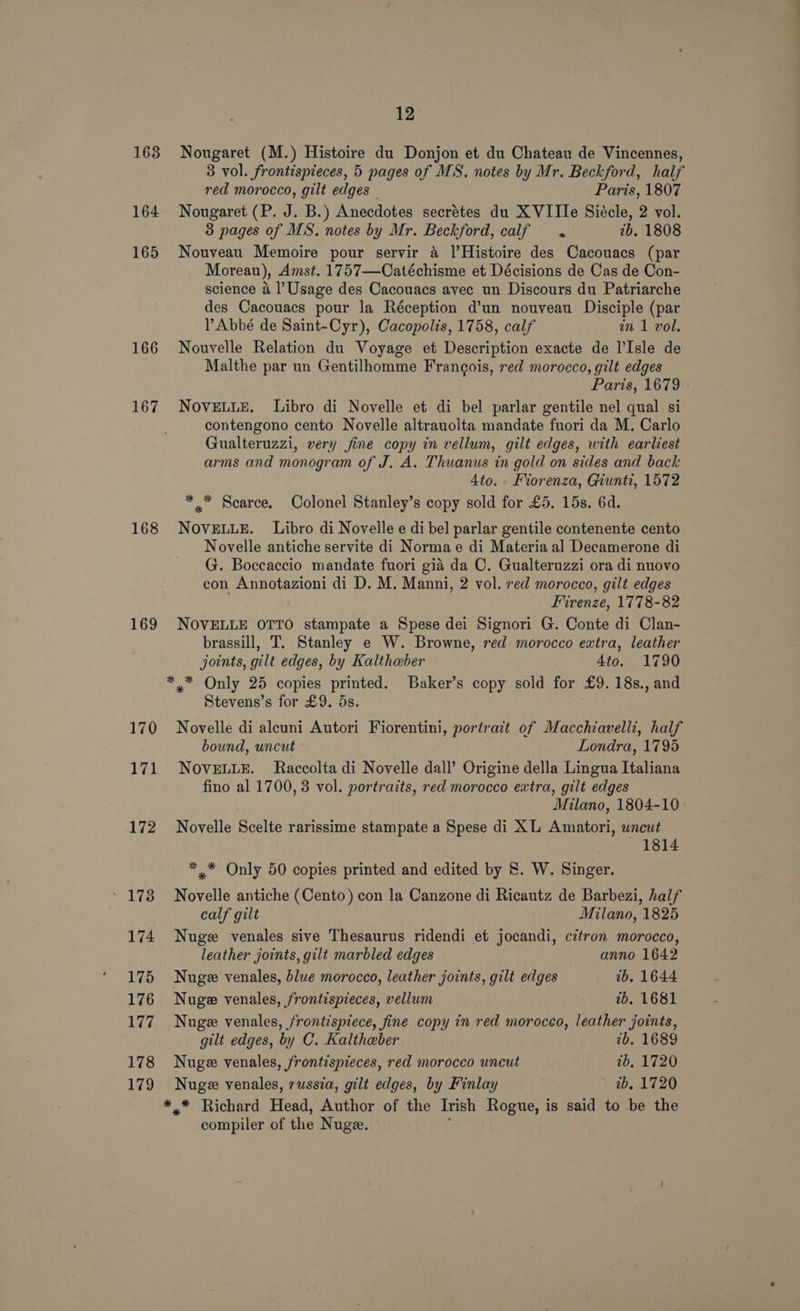 163 164 165 166 167 168 169 12 Nougaret (M.) Histoire du Donjon et du Chateau de Vincennes, 3 vol. frontispieces, 5 pages of MS. notes by Mr. Beckford, half red morocco, gilt edges Paris, 1807 Nougaret (P. J. B.) Anecdotes secrétes du XVIIIe Siécle, 2 vol. 3 pages of MS. notes by Mr. Beckford, calf 2b. 1808 Nouveau Memoire pour servir a [Histoire des Cacouacs (par Moreau), Amst. 1757—Catéchisme et Décisions de Cas de Con- science a l’Usage des Cacouacs avec un Discours du Patriarche des Cacouacs pour la Réception d’un nouveau Disciple (par Abbé de Saint-Cyr), Cacopolis, 1758, calf in 1 vol. Nouvelle Relation du Voyage et Description exacte de l’Isle de Malthe par un Gentilhomme Francois, red morocco, gilt edges Paris, 1679 NoveELLE. Libro di Novelle et di bel parlar gentile nel qual si contengono cento Novelle altrauolta mandate fuori da M. Carlo Gualteruzzi, very fine copy in vellum, gilt edges, with earliest arms and monogram of J. A. Thuanus in gold on sides and back 4to. Forenza, Giunti, 1572 ** Scarce. Colonel Stanley’s copy sold for £5. 15s. 6d. NOVELLE. Libro di Novelle e di bel parlar gentile contenente cento Novelle antiche servite di Norma e di Materia a] Decamerone di G. Boccaccio mandate fuori gia da C. Gualteruzzi ora di nuovo con Annotazioni di D. M. Manni, 2 vol. red morocco, gilt edges Firenze, 1778-82 NOVELLE OTTO stampate a Spese dei Signori G. Conte di Clan- brassill, T. Stanley e W. Browne, red morocco extra, leather joints, gilt edges, by Kaltheber 4to. 1790 Stevens’s for £9. 5s. Novelle di aleuni Autori Fiorentini, portrait of Macchiavelli, half bound, uncut Londra, 1795 NOVELLE. Raccolta di Novelle dall’ Origine della Lingua Italiana fino al 1700, 3 vol. portraits, red morocco extra, gilt edges Milano, 1804-10 Novelle Scelte rarissime stampate a Spese di XL Amatori, uncut — : 1814 *,* Only 50 copies printed and edited by &amp;. W. Singer. Novelle antiche (Cento) con la Canzone di Ricautz de Barbezi, half calf gilt Milano, 1825 Nuge venales sive Thesaurus ridendi et jocandi, citron morocco, leather joints, gilt marbled edges anno 1642 Nuge venales, blue morocco, leather joints, gilt edges 1b. 1644 Nugze venales, /rontispieces, vellum 1b. 1681 Nuge venales, frontispiece, fine copy in red morocco, leather joints, gilt edges, by C. Kaltheber 7b. 1689 Nuge venales, frontispieces, red morocco uncut 7b, 1720 Nuge venales, russia, gilt edges, by Finlay . ~ ab, 1720 compiler of the Nuge. —
