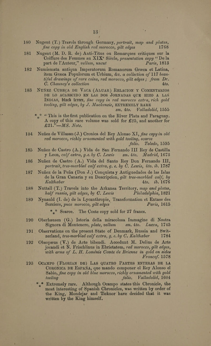 180 181 182 183 191 192 13 { Nugent (T.) Travels through Germany, portrait, map and plates, Jine copy in old English red morocco, gilt edges 1768 Nugent (M. D. R. de) Anti-Titus on Remarques critiques sur la Coiffure des Femmes au XIX° Siécle, presentation copy ‘‘ De la part de l Auteur,” vellum, uncut Paris, 1813 Numismata antiqua Imperatorum Romanorum Greca et Latina, item Greca Populorum et Urbium, &amp;c. a collection of 117 beau- tiful drawings of rare coins, red morocco, gilt edges; from Dr. C. Chauncy’s collection Ato. NUNEZ CUBEGA DE VACA (ALUAR) RELACION Y COMENTARIOS DE LO ACAESCIDO EN LAS DOS JORNADAS QUE HIZO A LAS INDIAS, black letter, fine copy in red morocco extra, rich gold tooling, gilt edges, by J. Mackenzie, EXTREMELY RARE sm. 4to. Valladolid, 1555 “ This is the first publication on the River Plata and Paraguay. A copy of this rare volume was sold for £25, and another ae £21.”—MS. Note. 4 ~~ Nunez de Villasan (J.) Cronica del Rey Alonso XI, fine copy in old red morocco, richly ornamented with gold tooling, scarce folio. Toledo, 1595 Nunez de Castro (A.) Vida de San Fernando III Rey de Castilla y Leon, calf extra, g.e. by C. Lewis sm. 4to. Madrid, 1673 Nunez de Castro (A.) Vida del Santo Rey Don Fernando III, portrait, tree-marbled calf extra, g. e. by C. Lewis, 4to. ib. 1787 Nunez de la Pena (Don J.) Conquista y Antiguedades de las Islas de la Gran Canaria y su Descripcion, gilt tree-marbled calf, by Kaltheber 4to. ib. 1676 Nuttall (T.) Travels into the Arkansa Territory, map and plates, half russia, gilt edges, by C. Lewis Philadelphia, 1821 Nynauld (1. de) de la Lycanthropie, Transformation et Extase des Sorciers, puce morocco, gilt edges Paris, 1615 *.* Scarce. The Coste copy sold for 27 francs. Oberhausen (G.) Istoria della miracolosa Immagine di Nostra Signora di Montenero, plate, vellum sm. 4to. Lueca, 1745 Observations on the present State of Denmark, Russia and Swit- zerland, tree-marbled calf extra, g. ¢. by C. Kaltheber 1784 Obsopeus (V.) de Arte bibendi. Accedunt M. Delius de Arte jocandi et N. Frischlinus in Ebrietatem, red morocco, gilt edges, with arms of L. H. Loménie Comte de Brienne in gold on sides Francof. 1578 OcAMPO (FLORIAN DE) LAS QUATRO PARTES ENTERAS DE LA CORONICA DE EgpANA, que mando componer el Rey Alonso el Sabio, fine copy in old blue morocco, richly ornamented with gold tooling folio. Valladolid, 1604 * * Extremely rare. Although Ocampo states this Chronicle, the most interesting of Spanish Chronicles, was written by order of the King, Mondejar and Ticknor have decided that it was written by the King himself.
