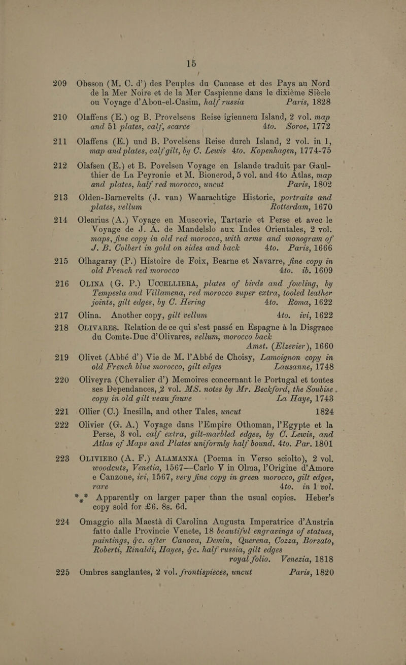 209 213 214 215 216 217 218 219 220 221 222 223 224 15 : f Ohsson (M. C. d’) des Peuples du Caucase et des Pays au Nord de la Mer Noire et de la Mer Caspienne dans le dixiéme Siécle ou Voyage d’Abou-el-Casim, half russia Paris, 1828 Olaffens (E.) og B. Provelsens Reise igiennem Island, 2 vol. map and 51 plates, calf, scarce 4to. Soroe, 1772 Olaffens (E.) und B. Povelsens Reise durch Island, 2 vol. inl, map and plates, calf gilt, by C. Lewis 4to. Kopenhagen, 1774-75 Olafsen (H.) et B. Povelsen Voyage en Islande traduit par Gaul- thier de La Peyronie et M. Bionerod, 5 vol. and 4to Atlas, map and plates, half red morocco, uncut Paris, 1802 Olden-Barnevelts (J. van) Waarachtige Historie, portraits and plates, vellum Rotterdam, 1670 Olearius (A.) Voyage en Muscovie, Tartarie et Perse et avec le Voyage de J. A. de Mandelslo aux Indes Orientales, 2 vol. maps, fine copy in old red morocco, with arms and monogram of J. B. Colbert in gold on sides and back 4to. Paris, 1666 Olhagaray (P.) Histoire de Foix, Bearne et Navarre, fine copy in old French red morocco 4to. ib. 1609 OLINA (G. P.) UCCELLIERA, plates of birds and fowling, by Tempesta and Villamena, red morocco super extra, tooled leather joints, gilt edges, by C. Hering 4to. Roma, 1622 Olina. Another copy, gilt vellum 4to. ivi, 1622 OLIVARES. Relation de ce qui s’est passé en Espagne 4 la Disgrace du Comte-Duc d’Olivares, vellum, morocco back Amst. (Elzevier ), 1660 Olivet (Abbé d’) Vie de M. ?Abbé de Choisy, Lamoignon copy in old French blue morocco, gilt edges Lausanne, 1748 Oliveyra (Chevalier d’) Memoires concernant le Portugal et toutes ses Dependances, 2 vol. MS. notes by Mr. Beckford, the Soubise . copy in old gilt veau fauve La Haye, 1743 Ollier (C.) Inesilla, and other Tales, uncut 1824 Olivier (G. A.) Voyage dans l’Empire Othoman, l’Egypte et la Perse, 3 vol. calf extra, gilt-marbled edges, by C. Lewis, and Atlas of Maps and Plates uniformly half bound. 4to. Par. 1801 OLIVIERO (A. F.) ALAMANNA (Poema in Verso sciolto), 2 vol. woodcuts, Venetia, 1567—Carlo V in Olma, l’Origine d’Amore e Canzone, 227, 1567, very fine copy in green morocco, gilt edges, rare 4to. in 1 vol. copy sold for £6. 8s. 6d. Omaggio alla Maesta di Carolina Augusta Imperatrice d’ Austria fatto dalle Provincie Venete, 18 beautiful engravings of statues, paintings, ¢c. after Canova, Demin, Querena, Cozza, Borsato, Roberti, Rinaldi, Hayes, §c. half russia, gilt edges royal folio. Venezia, 1818