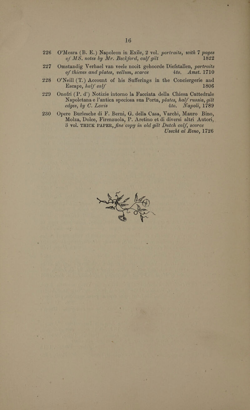 230 O’Meara (B. E.) Napoleon in Exile, 2 vol. portraits, with 7 pages Omstandig Verhael van veele nooit gehoorde Diefstallen, portraits of thieves and plates, vellum, scarce 4to. Amst. 1710 O’Neill (T.) Account of his Sufferings in the Conciergerie and Escape, half calf 1806 Onofri (P. d’) Notizie intorno la Facciata della Chiesa Cattedrale Napoletana e l’antica speciosa sua Porta, plates, half russia, gilt edges, by C. Lewis 410. Napoli, 1789 Opere Burlesche di F. Berni, G. della Casa, Varchi, Mauro Bino, Molza, Dolce, Firenzuola, P. Aretino et di diversi altri Autori, 3 vol. THICK PAPER, fine copy in old gilt Dutch calf, scarce Usecht al Reno, 1726 