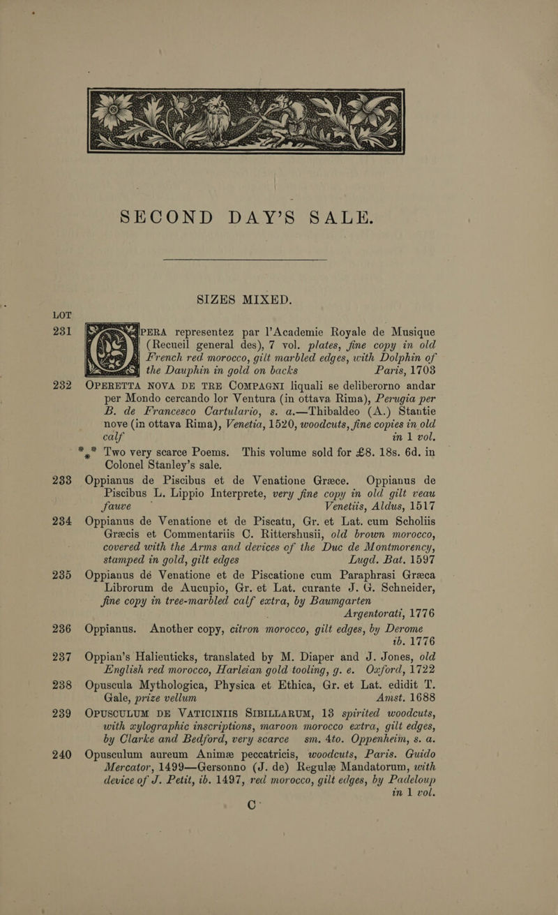 LOT 231 232 233 234 235 236 237 238 239 240  SIZES MIXED. <eateqiPERA representez par l’Academie Royale de Musique ra (Recueil general des), 7 vol. plates, fine copy in old A bee 2} Lrench red morocco, gilt marbled edges, with Dolphin of Lean) the Dauphin in gold on backs Paris, 1708 OPERETTA NOVA DE TRE COMPAGNI liquali se deliberorno andar per Mondo cercando lor Ventura (in ottava Rima), Perugia per B. de Francesco Cartulario, s. a.—Thibaldeo (A.) Stantie nove (in ottava Rima), Venetia, 1520, woodcuts, fine copies in old calf im 1 vol,   Colonel Stanley’s sale. Oppianus de Piscibus et de Venatione Grece. Oppianus de Piscibus L. Lippio Interprete, very fine copy in old gilt veau fauve Venetiis, Aldus, 1517 Oppianus de Venatione et de Piscatu, Gr. et Lat. cum Scholiis Grecis et Commentariis C. Rittershusii, old brown morocco, covered with the Arms and devices of the Duc de Montmorency, stamped in gold, gilt edges Inugd. Bat. 1597 Oppianus dé Venatione et de Piscatione cum Paraphrasi Greca Librorum de Aucupio, Gr. et Lat. curante J. G. Schneider, jine copy in tree-marbled calf extra, by Baumgarten Argentorati, 1776 Oppianus. Another copy, citron morocco, gilt edges, by Derome 1b. 1776 Oppian’s Halieuticks, translated by M. Diaper and J. Jones, old English red morocco, Harleian gold tooling, g. e. Oxford, 1722 Opuscula Mythologica, Physica et Ethica, Gr. et Lat. edidit T. Gale, prize vellum Amst. 1688 OPUSCULUM DE VATICINIIS SIBILLARUM, 13 spirited woodcuts, with xylographic inscriptions, maroon morocco extra, gilt edges, by Clarke and Bedford, very scarce sm. 4to. Oppenheim, s. a. Opusculum aureum Anime peccatricis, woodcuts, Paris. Guido Mercator, 1499—Gersonno (J. de) Regule Mandatorum, with device of J. Petit, ib. 1497, red morocco, gilt edges, by Padeloup in 1 vol. C *