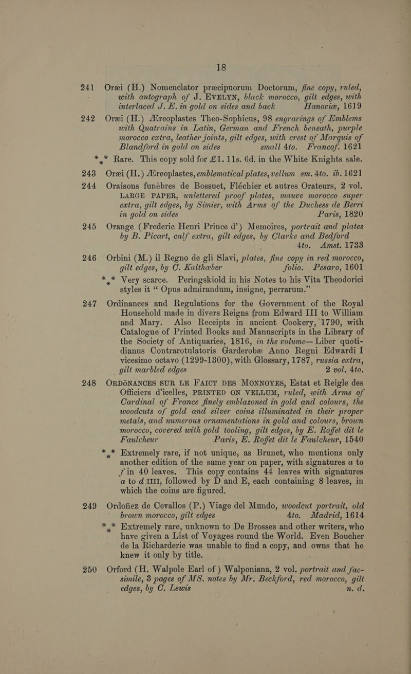 241 Orei (H.) Nomenclator precipuorum Doctorum, fine copy, ruled, with autograph of J. EVELYN, black morocco, gilt edges, with interlaced J. H.in gold on sides and back Hanovie, 1619 242 Orei(H.) Alreoplastes Theo-Sophicus, 98 engravings of Emblems with Quatrains in Latin, German and French beneath, purple morocco extra, leather joints, gilt edges, with crest of Marquis of Blandford in gold on sides small 4to. Francof. 1621 *.* Rare. This copy sold for £1. 11s. 6d. in the White Knights sale. 243 Orei (H.) Areoplastes, emblematical plates, vellum sm.4to. 1b. 1621 244 Oraisons funébres de Bossuet, Fléchier et autres Orateurs, 2 vol. LARGE PAPER, unlettered proof plates, mauve morocco super extra, gilt edges, by Simier, with Arms of the Duchess de Berri in gold on sides Paris, 1820 245 Orange (Frederic Henri Prince d’) Memoires, portrait and plates by B. Picart, calf extra, gilt edges, by Clarke and Bedford dito. Amst. 1733 246 Orbini (M.) il Regno de gli Slavi, plates, fine copy in red morocco, gilt edges, by C. Kaltheber folio. Pesaro, 1601 * * Very scarce. Peringskiold in his Notes to his Vita Theodorici styles it ‘“‘ Opus admirandum, insigne, perrarum.”’ 247 Ordinances and Regulations for the Government of the Royal Household made in divers Reigns from Edward III to William and Mary. Also Receipts in ancient Cookery, 1790, with Catalogue of Printed Books and Manuscripts in the Library of the Society of Antiquaries, 1816, cn the volume— Liber quoti- dianus Contrarotulatoris Garderobe Anno Regni Edwardi I vicesimo octavo (1299-1300), with Glossary, 1787, russia extra, gilt marbled edges 2 vol, 4to. 248 ORDONANCES SUR LE F'AICT DES MONNOYES, Estat et Reigle des Officiers d’icelles, PRINTED ON VELLUM, ruled, with Arms of Cardinal of France finely emblazoned in gold and colours, the woodcuts of gold and silver coins illuminated in their proper metals, and numerous ornamentations in gold and colours, brown morocco, covered with gold tooling, gilt edges, by E. Rojfet dit le Faulcheur Paris, E. Rojfet dit le Faulcheur, 1540 ,* Extremely rare, if not unique, as Brunet, who mentions only another edition of the same year on paper, with signatures a to fin 40 leaves. This copy contains 44 leaves with signatures a to d III, followed by D and E, each containing 8 leaves, in which the coins are figured. 249 Ordofiez de Cevallos (P.) Viage del Mundo, woodcut portrait, old brown morocco, gilt edges 4to. Madrid, 1614 *,,* Extremely rare, unknown to De Brosses and other writers, who have given a List of Voyages round the World. Even Boucher de la Richarderie was unable to find a copy, and owns that he knew it only by title. 250 Orford (H. Walpole Earl of ) Walponiana, 2 vol. portrait and fac- simile, 3 pages of MS. notes by Mr. Beckford, red morocco, gilt edges, by C. Lewis n.d.