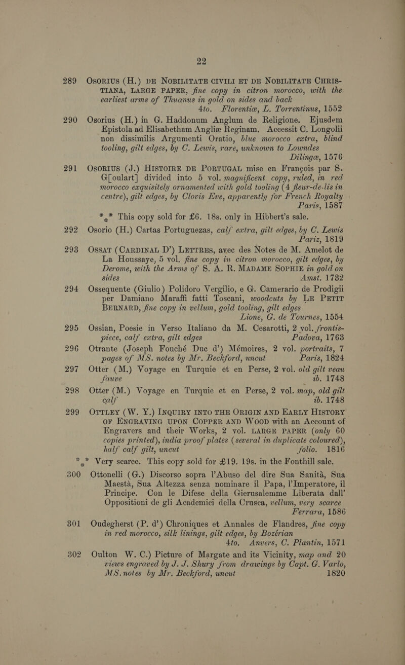 290 291 292 293 294 295 296 297 298 299 22 OsoRIUS (H.) DE NOBILITATE CIVILI ET DE NOBILITATE CHRIS- TIANA, LARGE PAPER, fine copy in citron morocco, with the earliest arms of Thuanus in gold on sides and back Ato. Florentie, L. Torrentinus, 1552 Osorius (H.) in G. Haddonum Anglum de Religione. Ejusdem Kpistola ad Elisabetham Anglie Reginam. Accessit C. Longollii non dissimilis Argumenti Oratio, blue morocco extra, blind tooling, gilt edges, by C. Lewis, rare, unknown to Lowndes Dilinge, 1576 Osonius (J.) HISTOIRE DE PORTUGAL mise en Francois par 8. G[oulart] divided into 5 vol. magnificent copy, ruled, in red morocco exquisitely ornamented with gold tooling (4 fleur-de-lis in centre), gilt edges, by Clovis Eve, apparently for French Royalty Paris, 1587 * .* This copy sold for £6. 18s. only in Hibbert’s sale. Osorio (H.) Cartas Portuguezas, calf extra, gilt edges, by C. Lewis fariz,18to OssatT (CARDINAL D’) LETTRES, avec des Notes de M. Amelot de La Houssaye, 5 vol. fine copy in citron morocco, gilt edges, by Derome, with the Arms of 8. A. R. MADAME SOPHIE in gold on sides Amst. 1732 Ossequente (Giulio) Polidoro Vergilio, e G. Camerario de Prodigii per Damiano Maraffi fatti Toscani, woodcuts by LE PETIT BERNARD, fine copy in vellum, gold tooling, gilt edges Lione, G. de Tournes, 1554 Ossian, Poesie in Verso Italiano da M. Cesarotti, 2 vol. frontis- piece, calf extra, gilt edges Padova, 1763 Otrante (Joseph Fouché Duc d’) Mémoires, 2 vol. portraits, 7 pages of MS. notes by Mr. Beckford, uncut Paris, 1824 Otter (M.) Voyage en Turquie et en Perse, 2 vol. old gilt veau Jauve wb. 1748 Otter (M.) Voyage en Turquie et en Perse, 2 vol. map, old gilt calf ib. 1748 OTTLEY (W. Y.) INQUIRY INTO THE ORIGIN AND EARLY HISTORY OF ENGRAVING UPON COPPER AND WOOD with an Account of Engravers and their Works, 2 vol. LARGE PAPER (only 60 copies printed), india proof plates (several in duplicate coloured), half calf gilt, uncut folio. 1816 300 301 302 Ottonelli (G.) Discorso sopra ?Abuso del dire Sua Sanita, Sua Maesta, Sua Altezza senza nominare il Papa, |’Imperatore, il Principe. Con le Difese della Gierusalemme Liberata dall’ Oppositioni de gli Academici della Crusca, vellum, very scarce Ferrara, 1586 Oudegherst (P. d’) Chroniques et Annales de Flandres, fine copy in red morocco, silk linings, gilt edges, by Bozérian 4to. Anvers, C. Plantin, 1571 Oulton W. C.) Picture of Margate and its Vicinity, map and 20 views engraved by J. J. Shury from drawings by Capt. G. Varlo, MS.notes by Mr, Beckford, uncut 1820