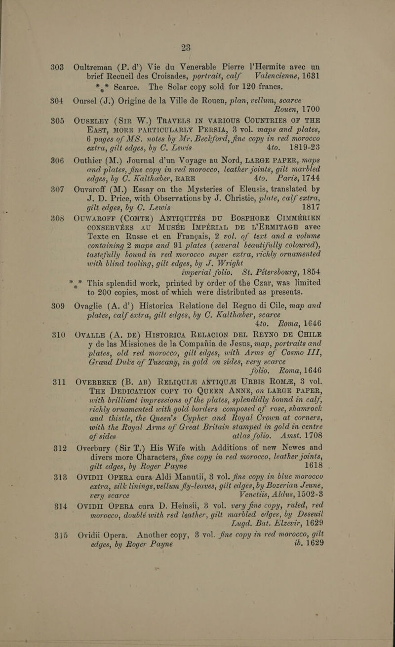 303 304 305 306 307 309 310 311 312 313 314 € 23 Oultreman (P.d’) Vie du Venerable Pierre |’Hermite avec un brief Recueil des Croisades, portrait, calf Valencienne, 1681 ** Scarce. The Solar copy sold for 120 francs. Oursel (J.) Origine de la Ville de Rouen, plan, vellum, scarce Rouen, 1700 OUSELEY (Sir W.) TRAVELS IN VARIOUS COUNTRIES OF THE EAST, MORE PARTICULARLY PERSIA, 3 vol. maps and plates, 6 pages of MS. notes by Mr. Beckford, fine copy in red morocco extra, gilt edges, by C. Lewis 4to. 1819-23 Outhier (M.) Journal d’un Voyage au Nord, LARGE PAPER, maps and plates, fine copy in red morocco, leather joints, gilt marbled edges, by C. Kaltheber, RARE Ato. Paris, 1744 Ouvaroff (M.) Essay on the Mysteries of Eleusis, translated by J. D. Price, with Observations by J. Christie, plate, calf extra, gilt edges, by C. Lewis 1817 OUWAROFF (CoMTE) ANTIQUITES DU BOSPHORE CIMMERIEN CONSERVEES AU MUSEE IMPERIAL DE L’ERMITAGE avec Texte en Russe et en Frangais, 2 vol. of text and a volume containing 2 maps and 91 plates (several beautifully coloured), tastefully bound in red morocco super extra, richly ornamented with blind tooling, gilt edges, by J. Wright imperial folio. St. Pétersbourg, 1854 , This splendid work, printed by order of the Czar, was limited to 200 copies, most of which were distributed as presents. Ovaglie (A. d’) Historica Relatione del Regno di Cile, map and plates, calf extra, gilt edges, by C. Kalthaber, scarce 4to. Loma, 1646 OVALLE (A, DE) HISTORICA RELACION DEL REYNO DE CHILE y de las Missiones de la Compania de Jesus, map, portraits and plates, old red morocco, gilt edges, with Arms of Cosmo III, Grand Duke of Tuscany, in gold on sides, very scarce folio. Roma, 1646 OVERBEKE (B. AB) RELIQUIZ ANTIQUZ URBIS Roma, 3 vol. THE DEDICATION COPY TO QUEEN ANNE, on LARGE PAPER, with brilliant impressions of the plates, splendidly bound in calf, richly ornamented with gold borders composed of rose, shamrock and thistle, the Queen’s Cypher and Royal Crown at corners, with the Royal Arms of Great Britain stamped in gold in centre of sides atlas folio. Amst. 1708 Overbury (Sir T.) His Wife with Additions of new Newes and divers more Characters, fine copy in red morocco, leather joints, gilt edges, by Roger Payne 1618 . OVIDII OPERA cura Aldi Manutii, 3 vol. jine copy in blue morocco extra, silk linings, vellum fly-leaves, gilt edges, by Bozerian Jeune, very scarce Venetiis, Aldus, 1502-3 OvipII OPERA cura D. Heinsii, 3 vol. very fine copy, ruled, red morocco, doublé with red leather, gilt marbled edges, by Deseuil Lugd. Bat. Elzevir, 1629 Ovidii Opera. Another copy, 3 vol. fine copy in red morocco, gilt edges, by Roger Payne 1b, 1629