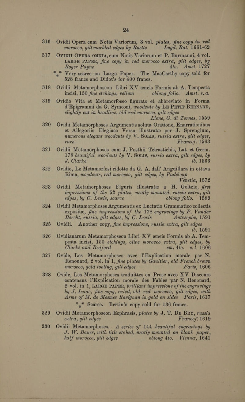 316 3 a 7 318 319 320 321 327 328 329 330 24, Ovidii Opera cum Notis Variorum, 3 vol. plates, fine copy in red morocco, gilt marbled edges by Ruetie Lugd. Bat. 1661-62 OVIDII OPERA OMNIA, cum Notis Variorum et P. Burmanni, 4 vol. LARGE PAPER, fine copy in red morocco extra, gilt edges, by Roger Payne 4to. Amst. 1727 * * Very scarce on Large Paper. The MacCarthy copy sold for 528 francs and Didot’s for 400 francs. Ovidii Metamorphoseon Libri XV eneis Formis ab A. Tempesta incisi, 150 fine etchings, vellum _ oblong folio. Amst. s.a. Ovidio Vita et Metamorfoseo figurato et abbreviato in Forma d’Epigrammi da G. Symeoni, woodcuts by LE PETIT BERNARD, slightly cut in headline, old red morocco, gilt edges Lione, G. di Tornes, 1559 Ovidii Metamorphoses Argumentis soluta Oratione, Enarrationibus et Allegoriis Elegiaco Versu illustrate per J. Sprengium, numerous elegant woodcuts by V. SOLIS, russia extra, gilt edges, rare Francof. 1563 Ovidii Metamorphoses cum J. Posthii Tetrastichis, Lat. et Germ. 178 beautiful woodcuts by V. SOLIS, russia extra, gilt edges, by J. Clarke 1b. 15638 Ovidio, Le Metamorfosi ridotte da G. A. dall’ Anguillara in ottava Rima, woodcuts, red morocco, gilt edges, by Padeloup Venetia, 1572 Ovidii Metamorphoses Figuris illustrate a H. Goltzio, first impressions of the 52 plates, neatly mounted, russia extra, gilt edges, by C. Lewis, scarce oblong folio. 1589 Ovidii Metamorphoses Argumentis ex Luctatio Grammatico collectis exposite, fine impressions of the 178 engravings by P. Vander Borcht, russia, gilt edges, by C. Lewis Antverpie, 1591 Ovidii. Another copy, fine impressions, russia extra, gilt edges 7b. 1591 Ovidianarum Metamorphoseon Libri X V eneis Formis ab A. Tem- pesta incisi, 150 etchings, olive morocco extra, gilt edges, by Clarke and Bedford sm. 4to. s.1, 1606 Ovide, Les Metamorphoses avec |’Explication morale par N. Renouard, 2 vol. in 1, fine plates by Gaultier, old French brown morocco, gold tooling, gilt edges Paris, 1606 Ovide, Les Metamorphoses traduittes en Prose avec XV Discours contenans |’Explication morale des Fables par N. Renouard, 2 vol. in 1, LARGE PAPER, bri/liant impressions of the engravings by J. Isaac, fine copy, ruled, old red morocco, gilt edges, with Arms of M. de Mesmes Ravignan in gold on sides Paris, 1617 *.* Scarce. SBertin’s copy sold for 136 francs. Ovidii Metamorphoseon Ecphrasis, plates by J. T. DE BRY, russia extra, gilt edges Francof. 1619 Ovidii Metamorphoses. . A series of 144 beautiful engravings by J. W. Bauer, with title etched, neatly mounted on blank paper, half morocco, gilt edges oblong 4to. Vienne, 1641