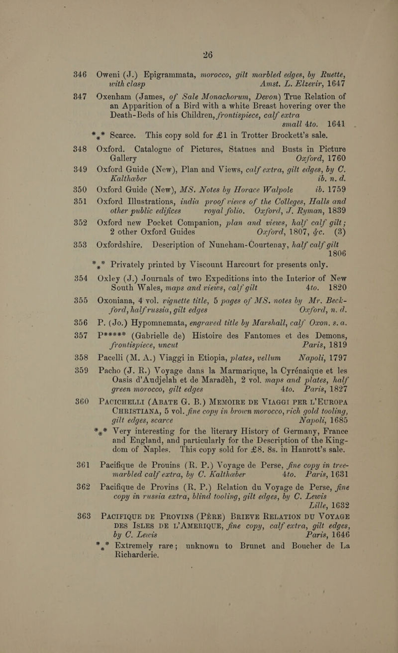 346 847 348 349 350 351 352 353 354 395 356 357 358 359 360 361 362 363 26 Oweni (J.) Epigrammata, morocco, gilt marbled edges, by Ruette, with clasp Amst. L. Elzevir, 1647 Oxenham (James, of Sale Monachorum, Devon) True Relation of an Apparition of a Bird with a white Breast hovering over the Death-Beds of his Children, frontispiece, calf extra small 4to. 1641 * * Scarce. This copy sold for £1 in Trotter Brockett’s sale. Oxford. Catalogue of Pictures, Statues and Busts in Picture Gallery Oxford, 1760 Oxford Guide (New), Plan and Views, calf extra, gilt edges, by C. Kalthaber ib. n. d. Oxford Guide (New), MS. Notes by Horace Walpole ib. 1759 Oxford Illustrations, india proof views of the Colleges, Halls and other public edijices royal folio. Oxford, J. Ryman, 1839 Oxford new Pocket Companion, plan and views, half calf gilt ; 2 other Oxford Guides Oxford, 1807, gc. (8) Oxfordshire. Description of Nuneham-Courtenay, half calf gilt 1806 *,”™ Privately printed by Viscount Harcourt for presents only. Oxley (J.) Journals of two Expeditions into the Interior of New South Wales, maps and views, calf gilt 4to. 1820 Oxoniana, 4 vol. vignette title, 5 pages of MS. notes by Mr. Beck- _ ford, halfrussia, gilt edges Oxford, n. d. P. (Jo.) Hypomnemata, engraved title by Marshail, calf Oxon. s. a. P***** (Gabrielle de) Histoire des Fantomes et des Demons, Srontispiece, uncut Paris, 1819 Pacelli (M. A.) Viaggi in Etiopia, plates, vellum Napoli, 1797 Pacho (J. R.) Voyage dans la Marmarique, la Cyrénaique et les Oasis d’Audjelah et de Maradéh, 2 vol. maps and plates, half green morocco, gilt edges 4to. Paris, 1827 PACICHELLI (ABATE G. B.) MEMOIRE DE VIAGGI PER L’ EUROPA CHRISTIANA, 5 vol. fine copy in brown morocco, rich gold tooling, gilt edges, scarce Napoli, 1685 *.* Very interesting for the literary History of Germany, France and England, and particularly for the Description of the King- dom of Naples. This copy sold for £8, 8s. in Hanrott’s sale. Pacifique de Prouins (R. P.) Voyage de Perse, fine copy in tree- marbled calf extra, by C. Kaltheber 4to. Paris, 1631 Pacifique de Provins (R. P.) Relation du Voyage de Perse, jine copy in russia extra, blind tooling, gilt edges, by C. Lewis Lille, 1632 PACIFIQUE DE PROVINS (PERE) BRIEVE RELATION DU VOYAGE DES ISLES DE L’AMERIQUE, fine copy, calf extra, gilt edges, by C. Lewis Paris, 1646 *, Extremely rare; unknown to Brunet and Boucher de La Richarderie.