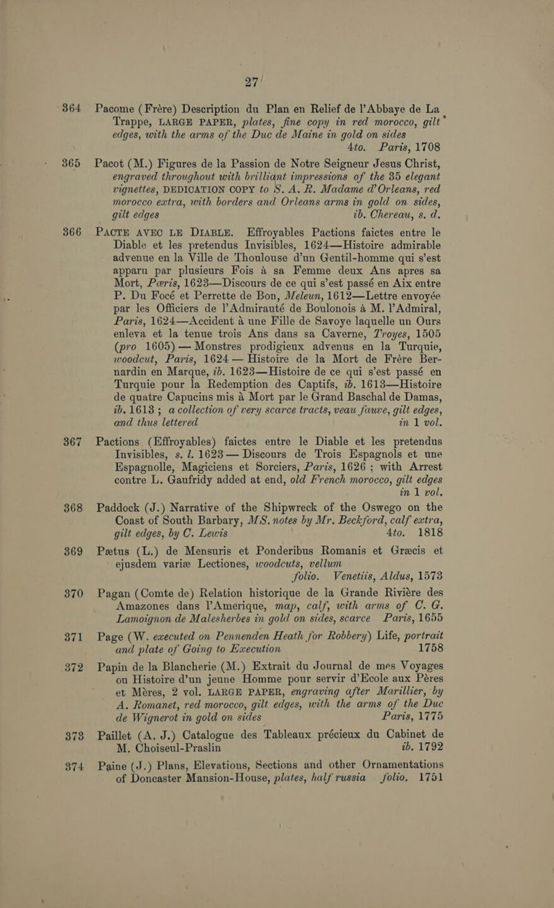 364 365 366 367 368 369 370 371 374 27/ Pacome (Frére) Description du Plan en Relief de l’Abbaye de La Trappe, LARGE PAPER, plates, fine copy in red morocco, gilt” edges, with the arms of the Duc de Maine in gold on sides 4to. Paris, 1708 Pacot (M.) Figures de la Passion de Notre Seigneur Jesus Christ, engraved throughout with brilliant impressions of the 35 elegant vignettes, DEDICATION Copy to S. A. R. Madame d’ Orleans, red morocco extra, with borders and Orleans arms in gold on sides, gilt edges tb. Chereau, s. d. PACTE AVEC LE D1iA4BLE. Effroyables Pactions faictes entre le Diable et les pretendus Invisibles, 1624—Histoire admirable advenue en la Ville de Thoulouse d’un Gentil-homme qui s’est apparu par plusieurs Fois 4 sa Femme deux Ans apres sa Mort, Peris, 1623—Discours de ce qui s’est passé en Aix entre P. Du Focé et Perrette de Bon, Melewn, 1612—Lettre envoyée par les Officiers de Admirauté de Boulonois 4 M. l’Admiral, Paris, 1624—Accident a une Fille de Savoye laquelle un Ours enleva et la tenue trois Ans dans sa Caverne, Troyes, 1505 (pro 1605) — Monstres prodigieux advenus en la Turquie, woodcut, Paris, 1624 — Histoire de la Mort de Frére Ber- nardin en Marque, 7b. 1623—Histoire de ce qui s’est passé en Turquie pour la Redemption des Captifs, 2. 1613—Histoire de quatre Capucins mis 4 Mort par le Grand Baschal de Damas, 2b. 1613; acollection of very scarce tracts, veau fauve, gilt edges, and thus lettered in 1 vol. Pactions (Effroyables) faictes entre le Diable et les pretendus Invisibles, s. 2. 1623— Discours de Trois Espagnols et une Espagnolle, Magiciens et Sorciers, Paris, 1626 ; with Arrest contre L. Gaufridy added at end, old French morocco, gilt edges in 1 vol, Paddock (J.) Narrative of the Shipwreck of the Oswego on the Coast of South Barbary, WS. notes by Mr. Beckford, calf extra, gilt edges, by C. Lewis 4to. 1818 Petus (L.) de Mensuris et Ponderibus Romanis et Grecis et ejusdem varie Lectiones, woodcuts, vellum folio. Venetiis, Aldus, 1573 Pagan (Comte de) Relation historique de la Grande Riviére des Amazones dans l’Amerique, map, calf, with arms of C. G. Lamoignon de Malesherbes in gold on sides, scarce Paris, 1655 Page (W. executed on Pennenden Heath for Robbery) Life, portrait and plate of Going to Execution 1758 Papin de la Blancherie (M.) Extrait du Journal de mes Voyages ou Histoire d’un jeune Homme pour servir d’Hcole aux Péres et Méres, 2 vol. LARGE PAPER, engraving after Marillier, by A. Romanet, red morocco, gilt edges, with the arms of the Duc de Wignerot in gold on sides Paris, 1775 Paillet (A. J.) Catalogue des Tableaux précieux du Cabinet de M. Choiseul-Praslin tb. 1792 Paine (J.) Plans, Elevations, Sections and other Ornamentations of Doncaster Mansion-House, plates, half russia folio, 1751