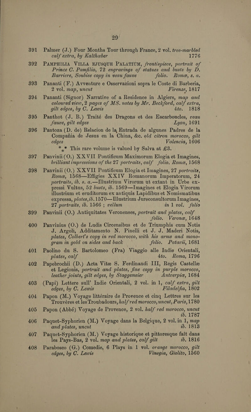 391 392 393 394 395 396 397 398 399 400 401 402 403 404 405 406 407 408 29/ Palmer (J.) Four Months Tour through France, 2 vol. tree-marbled calf extra, by Kaltheber 1776 PAMPHILIA VILLA EJUSQUE PALATIUM, frontispiece, portrait of Prince C. Pamfilio, 72 engravings of statues and busts by D. Barriere, Soubise copy in veau fauve folio. Rome, s. a. Pananti (F.) Avventure e Osservazioni sopra le Coste di Barberia, 2 vol. map, uncut Firenze, 1817 Pananti (Signor) Narrative of a Residence in Algiers, map and coloured view, 2 pages of MS. notes by Mr. Beckford, calf extra, gilt edges, by C. Lewis 4to. 1818 Panthot (J. B.) Traité des Dragons et des Escarboucles, veau Sauve, gilt edges Lyon, 1691 Pantoza (D. de) Relacion de la Entrada de algunes Padres de la Compania de Jesus en la China, &amp;¢. old citron morocco, gilt edges Valencia, 1606 * .* This rare volume is valued by Salva at £3. Panvinii(O.) XX VII Pontificum Maximorum Elogia et Imagines, brilliant impressions of the 27 portraits, calf folio. Rome, 1568 Panvinii (O.) XXVII Pontificum Elogia et Imagines, 27 portraits, Rome, 1568—Effigies XXIV Romanorum Imperatorum, 24 portraits, ib. s. a.—Illustrium Virorum ut extant in Urbe ex- pressi Vultus, 52 dusts, 1b. 1569—Imagines et Elogia Virorum illustrium et eruditorum ex antiquis Lapidibus et Nomismatibus expressa, plates,7b. 1570— Lllustrium Jureconsultorum Imagines, 27 portraits, ib. 1566 ; vellum a1 vol. folio Panvinii (O.) Antiquitates Veronenses, portrait and plates, calf Solio. Verone, 1648 Panvinius (O.) de Ludis Circensibus et de Triumphis cum Notis J. Argoli, Additamento N. Pinelli et J. J. Maderi Notis, plates, Colbert’s copy in red morocco, with his arms and mono- gram in gold on sides and back folio. Patavit, 1681 Paolino du S. Bartolomeo (Fra) Viaggio alle Indie Orientali, plates, calf 4to. Roma, 1796 Papebrochii (D.) Acta Vite S. Ferdinandi III, Regis Castelle et Legionis, portrait and plates, fine copy in purple morocco, leather joints, gilt edges, by Staggemecer Antverpie, 1684 (Papi) Lettere sull’ Indie Orientali, 2 vol. in 1, calf extra, gilt edges, by C. Lewis Filadelfia, 1802 Papon (M.) Voyage littéraire de Provence et cing Lettres sur les Trouvéres et les Troubadours, half red morocco, uncut, Paris, 1780 Papon (Abbé) Voyage de Provence, 2 vol. half red morocco, uncut tb. 1787 Paquet-Syphorien (M.) Voyage dans la Belgique, 2 vol. in 1, map and plates, uncut wb, 1818 Paquet-Syphorien (M.) Voyage historique et pittoresque fait dans les Pays-Bas, 2 vol. map and plates, calf gilt 2b. 1816 Parabosco (G.) Comedie, 6 Plays in 1 vol. orange morocco, gilt edges, by C. Lewis Vinegia, Giolito, 1560