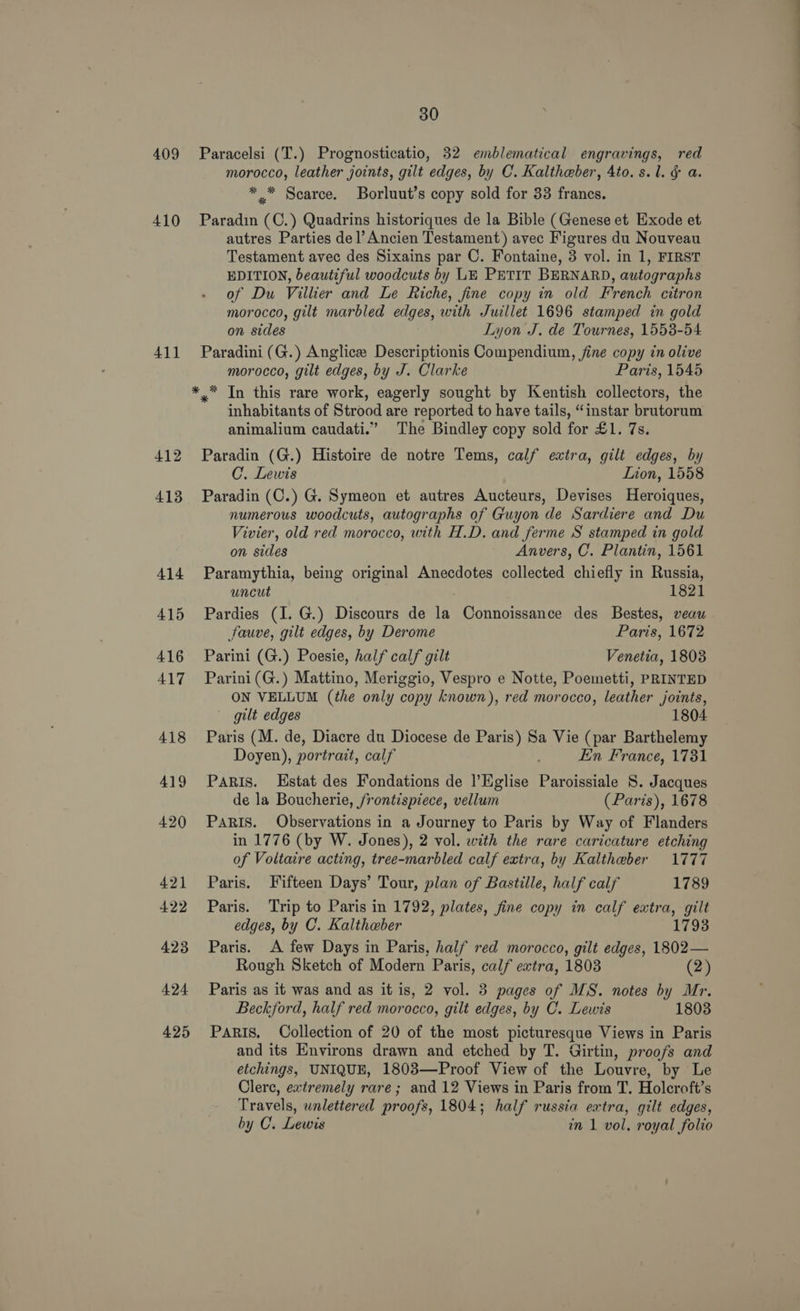 409 410 411 412 413 414 415 416 417 418 419 420 421 422 423 424 425 30 Paracelsi (T.) Prognosticatio, 32 emblematical engravings, red morocco, leather joints, gilt edges, by C. Kaltheber, 4to. s.l. &amp; a. ** Scarce. Borluut’s copy sold for 33 francs. Paradin (C.) Quadrins historiques de la Bible (Genese et Exode et autres Parties del’Ancien Testament) avec Figures du Nouveau Testament avec des Sixains par C. Fontaine, 3 vol. in 1, FIRST EDITION, beautiful woodcuts by LE PETIT BERNARD, autographs of Du Villier and Le Riche, fine copy in old French citron morocco, gilt marbled edges, with Juillet 1696 stamped in gold on sides Lyon J. de Tournes, 1558-54 Paradini (G.) Anglice Descriptionis Compendium, fine copy in olive morocco, gilt edges, by J. Clarke Paris, 1545 *,* In this rare work, eagerly sought by Kentish collectors, the inhabitants of Strood are reported to have tails, “instar brutorum animalium caudati.” The Bindley copy sold for £1. 7s. Paradin (G.) Histoire de notre Tems, calf extra, gilt edges, by C. Lewis Lion, 1558 Paradin (C.) G. Symeon et autres Aucteurs, Devises Heroiques, numerous woodcuts, autographs of Guyon de Sardiere and Du Vivier, old red morocco, with H.D. and ferme S stamped in gold on sides Anvers, C. Plantin, 1561 Paramythia, being original Anecdotes collected chiefly in Russia, uncut 1821 Pardies (I. G.) Discours de la Connoissance des Bestes, veau fauve, gilt edges, by Derome Paris, 1672 Parini (G.) Poesie, half calf gilt Venetia, 1803 Parini(G.) Mattino, Meriggio, Vespro e Notte, Poemetti, PRINTED ON VELLUM (the only copy known), red morocco, leather joints, gilt edges 1804 Paris (M. de, Diacre du Diocese de Paris) Sa Vie (par Barthelemy Doyen), portrait, calf . Ein France, 1731 PaRIs. Hstat des Fondations de l’Eglise Paroissiale 8. Jacques de la Boucherie, frontispiece, vellum (Paris), 1678 PaRIs. Observations in a Journey to Paris by Way of Flanders in 1776 (by W. Jones), 2 vol. with the rare caricature etching of Voltaire acting, tree-marbled calf extra, by Kaltheber 1777 Paris. Fifteen Days’ Tour, plan of Bastille, half calf 1789 Paris. ‘Trip to Paris in 1792, plates, fine copy in calf extra, gilt edges, by C. Kaltheber 1793 Paris. A few Days in Paris, half red morocco, gilt edges, 1802— Rough Sketch of Modern Paris, calf extra, 1803 (2) Paris as it was and as it is, 2 vol. 3 pages of MS. notes by Mr. Beckford, half red morocco, gilt edges, by C. Lewis 1803 PARIS. Collection of 20 of the most picturesque Views in Paris and its Environs drawn and etched by T. Girtin, proofs and etchings, UNIQUE, 1803—Proof View of the Louvre, by Le Clere, extremely rare; and 12 Views in Paris from T. Holecroft’s Travels, wnlettered proofs, 1804; half russia extra, gilt edges, by C. Lewis in 1 vol. royal folio